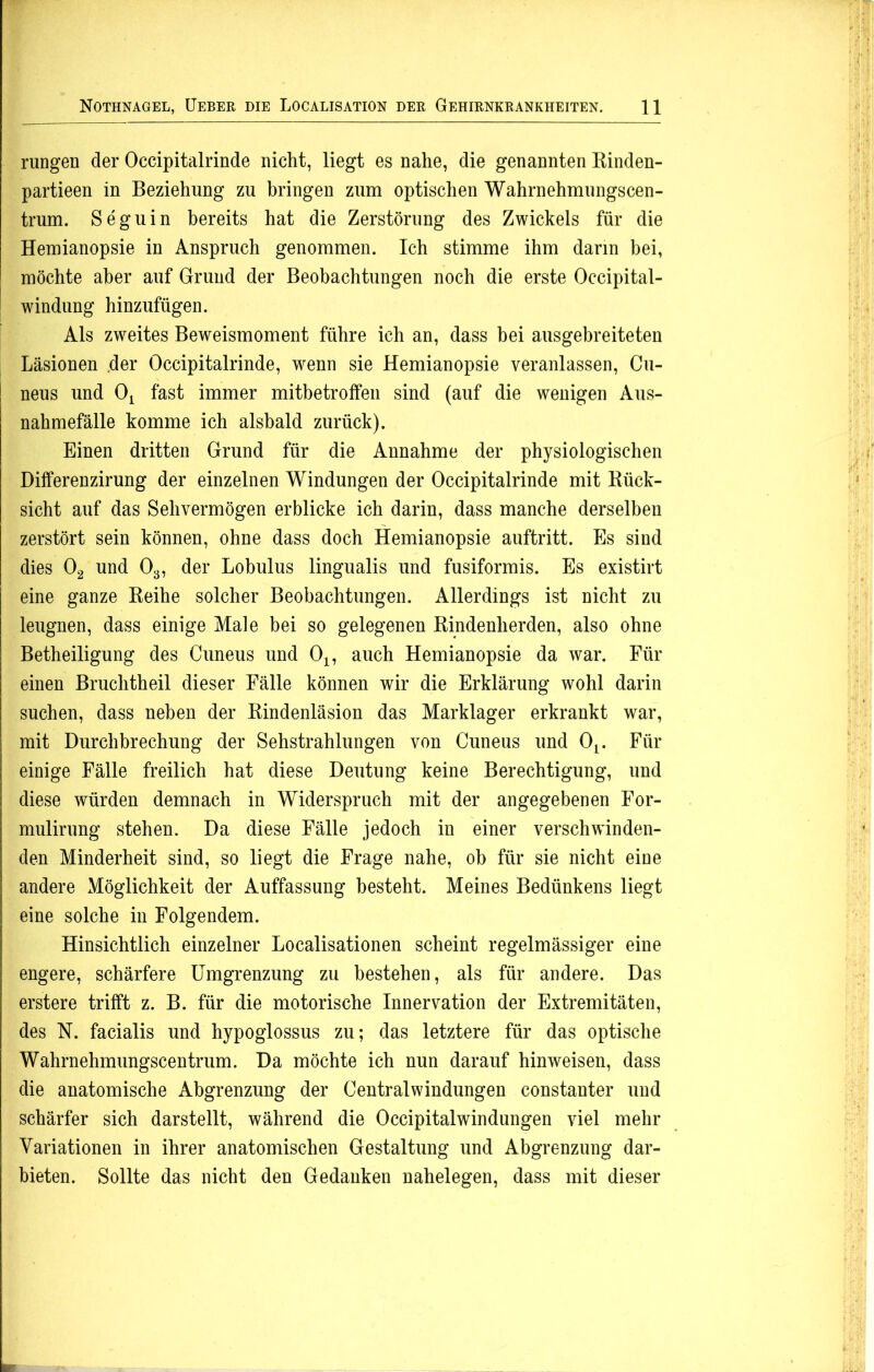 rungen der Occipitalrinde nicht, liegt es nahe, die genannten Rinden- partieen in Beziehung zu bringen zum optischen Wahrnehmungscen- trum. Seguin bereits hat die Zerstörung des Zwickels für die Hemianopsie in Anspruch genommen. Ich stimme ihm darin bei, möchte aber auf Grund der Beobachtungen noch die erste Occipital- windung hinzufügen. Als zweites Beweismoment führe ich an, dass bei ausgebreiteten Läsionen der Occipitalrinde, wenn sie Hemianopsie veranlassen, Cu- j neus und Ox fast immer mitbetroffen sind (auf die wenigen Aus- nahmefälle komme ich alsbald zurück). Einen dritten Grund für die Annahme der physiologischen Differenzirung der einzelnen Windungen der Occipitalrinde mit Rück- sicht auf das Sehvermögen erblicke ich darin, dass manche derselben zerstört sein können, ohne dass doch Hemianopsie auftritt. Es sind dies 02 und 03, der Lobulus lingualis und fusiformis. Es existirt eine ganze Reihe solcher Beobachtungen. Allerdings ist nicht zu leugnen, dass einige Male bei so gelegenen Rindenherden, also ohne Betheiligung des Cuneus und 01? auch Hemianopsie da war. Für einen Bruchtheil dieser Fälle können wir die Erklärung wohl darin suchen, dass neben der Rindenläsion das Marklager erkrankt war, mit Durchbrechung der Sehstrahlungen von Cuneus und Ot. Für einige Fälle freilich hat diese Deutung keine Berechtigung, und diese würden demnach in Widerspruch mit der angegebenen For- mulirung stehen. Da diese Fälle jedoch in einer verschwinden- den Minderheit sind, so liegt die Frage nahe, oh für sie nicht eine andere Möglichkeit der Auffassung besteht. Meines Bedünkens liegt eine solche in Folgendem. Hinsichtlich einzelner Localisationen scheint regelmässiger eine engere, schärfere Umgrenzung zu bestehen, als für andere. Das erstere trifft z. B. für die motorische Innervation der Extremitäten, des N. facialis und hypoglossus zu; das letztere für das optische Wahrnehmungscentrum. Da möchte ich nun darauf hinweisen, dass die anatomische Abgrenzung der Centralwindungen constanter und schärfer sich darstellt, während die Occipitalwindungen viel mehr Variationen in ihrer anatomischen Gestaltung und Abgrenzung dar- bieten. Sollte das nicht den Gedanken nahelegen, dass mit dieser