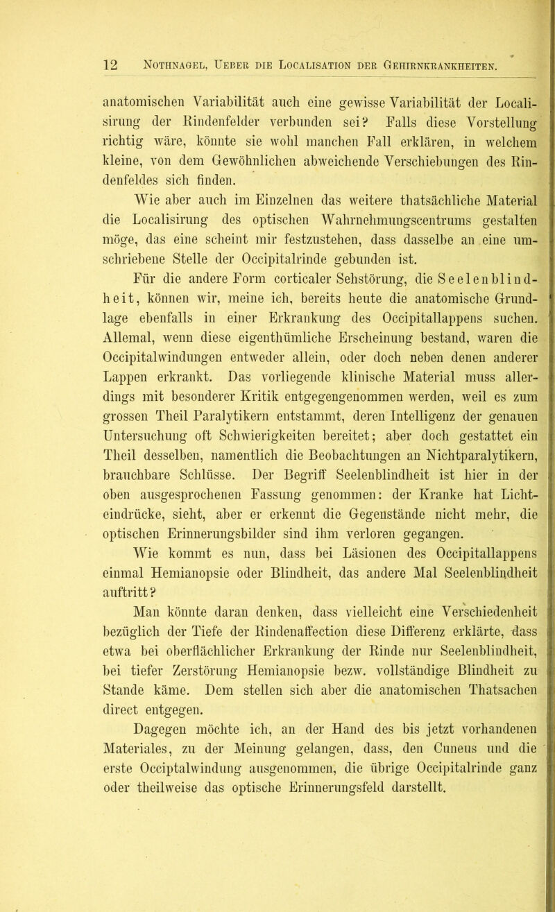 anatomischen Variabilität auch eine gewisse Variabilität der Locali- sirung der Rindenfelder verbunden sei? Falls diese Vorstellung richtig wäre, könnte sie wohl manchen Fall erklären, in welchem kleine, von dem Gewöhnlichen abweichende Verschiebungen des Rin- denfeldes sich finden. Wie aber auch im Einzelnen das weitere thatsächliche Material die Localisirung des optischen Wahrnehmungscentrums gestalten möge, das eine scheint mir festzustehen, dass dasselbe an eine um- schriebene Stelle der Occipitalrinde gebunden ist. Für die andere Form corticaler Sehstörung, die Seelen bl ind- heit, können wir, meine ich, bereits heute die anatomische Grund- lage ebenfalls in einer Erkrankung des Occipitallappens suchen. Allemal, wenn diese eigentümliche Erscheinung bestand, waren die Occipitalwindungen entweder allein, oder doch neben denen anderer Lappen erkrankt. Das vorliegende klinische Material muss aller- dings mit besonderer Kritik entgegengenommen werden, weil es zum grossen Theil Paralytikern entstammt, deren Intelligenz der genauen Untersuchung oft Schwierigkeiten bereitet; aber doch gestattet ein Theil desselben, namentlich die Beobachtungen an Nichtparalytikern, brauchbare Schlüsse. Der Begriff Seelenblindheit ist hier in der oben ausgesprochenen Fassung genommen: der Kranke hat Licht- eindrücke, sieht, aber er erkennt die Gegenstände nicht mehr, die optischen Erinnerungsbilder sind ihm verloren gegangen. Wie kommt es nun, dass bei Läsionen des Occipitallappens einmal Hemianopsie oder Blindheit, das andere Mal Seelenblindheit auftritt ? Man könnte daran denken, dass vielleicht eine Verschiedenheit bezüglich der Tiefe der Rindenaffection diese Differenz erklärte, -dass etwa bei oberflächlicher Erkrankung der Rinde nur Seelenblindheit, bei tiefer Zerstörung Hemianopsie bezw. vollständige Blindheit zu Stande käme. Dem stellen sich aber die anatomischen Thatsachen direct entgegen. Dagegen möchte ich, an der Hand des bis jetzt vorhandenen Materiales, zu der Meinung gelangen, dass, den Cuneus und die erste Occiptalwindung ausgenommen, die übrige Occipitalrinde ganz oder theilweise das optische Erinnerungsfeld darstellt.