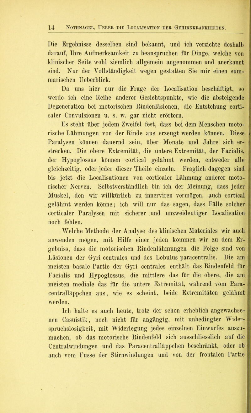 Die Ergebnisse desselben sind bekannt, und ich verzichte deshalb darauf, Ihre Aufmerksamkeit zu beanspruchen für Dinge, welche von klinischer Seite wohl ziemlich allgemein angenommen und anerkannt sind. Nur der Vollständigkeit wegen gestatten Sie mir einen sum- marischen Ueberblick. Da uns hier nur die Frage der Localisation beschäftigt, so i werde ich eine Reihe anderer Gesichtspunkte, wie die absteigende Degeneration bei motorischen Rindenläsionen, die Entstehung corti- caler Convulsionen u. s. w. gar nicht erörtern. Es steht über jedem Zweifel fest, dass bei dem Menschen moto- rische Lähmungen von der Rinde aus erzeugt werden können. Diese Paralysen können dauernd sein, über Monate und Jahre sich er- ä strecken. Die obere Extremität, die untere Extremität, der Facialis, der Hypoglossus können cortical gelähmt werden, entweder alle gleichzeitig, oder jeder dieser Theile einzeln. Fraglich dagegen sind j bis jetzt die Localisationen von corticaler Lähmung anderer moto- rischer Nerven. Selbstverständlich bin ich der Meinung, dass jeder Muskel, den wir willkürlich zu innerviren vermögen, auch cortical : gelähmt werden könne; ich will nur das sagen, dass Fälle solcher corticaler Paralysen mit sicherer und unzweideutiger Localisation | noch fehlen. !| Welche Methode der Analyse des klinischen Materiales wir auch an wenden mögen, mit Hilfe einer jeden kommen wir zu dem Er- gebnis, dass die motorischen Rindenlähmungen die Folge sind von Läsionen der Gyri centrales und des Lobulus paracentralis. Die am meisten basale Partie der Gyri centrales enthält das Rindenfeld für Facialis und Hypoglossus, die mittlere das für die obere, die am meisten mediale das für die untere Extremität, während vom Para- | centralläppchen aus, wie es scheint, beide Extremitäten gelähmt! werden. Ich halte es auch heute, trotz der schon erheblich angewachse- | nen Casuistik, noch nicht für angängig, mit unbedingter Wider- ?l spruchslosigkeit, mit Widerlegung jedes einzelnen Einwurfes auszu- I machen, ob das motorische Rindenfeld sich ausschliesslich auf die i Centralwindungen und das Paracentralläppchen beschränkt, oder ob auch vom Fusse der Stirnwindungen und von der frontalen Partie |