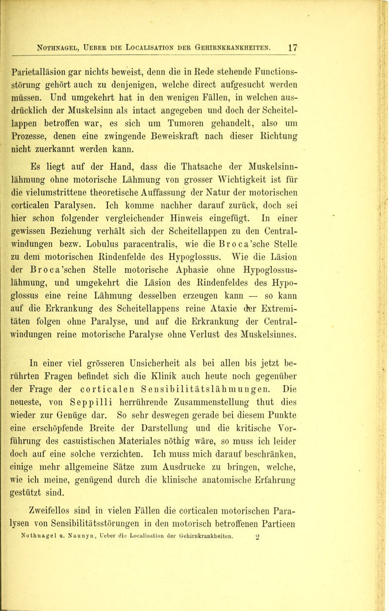 Parietalläsion gar nichts beweist, denn die in Rede stehende Functions- störung gehört auch zu denjenigen, welche direct aufgesucht werden müssen. Und umgekehrt hat in den wenigen Fällen, in welchen aus- drücklich der Muskelsinn als intact angegeben und doch der Scheitel- lappen betroffen war, es sich um Tumoren gehandelt, also um Prozesse, denen eine zwingende Beweiskraft nach dieser Richtung nicht zuerkannt werden kann. Es liegt auf der Hand, dass die Thatsache der Muskelsinn- lähmung ohne motorische Lähmung von grosser Wichtigkeit ist für die vielumstrittene theoretische Auffassung der Natur der motorischen corticalen Paralysen. Ich komme nachher darauf zurück, doch sei hier schon folgender vergleichender Hinweis eingefügt. In einer gewissen Beziehung verhält sich der Scheitellappen zu den Central- windungen bezw. Lobulus paracentralis, wie die Broca’sche Stelle zu dem motorischen Rindenfelde des Hypoglossus. Wie die Läsion der Broca’schen Stelle motorische Aphasie ohne Hypoglossus- lähmung, und umgekehrt die Läsion des Rindenfeldes des Hypo- glossus eine reine Lähmung desselben erzeugen kann — so kann auf die Erkrankung des Scheitellappens reine Ataxie der Extremi- täten folgen ohne Paralyse, und auf die Erkrankung der Central- windungen reine motorische Paralyse ohne Verlust des Muskelsinnes. In einer viel grösseren Unsicherheit als bei allen bis jetzt be- rührten Fragen befindet sich die Klinik auch heute noch gegenüber der Frage der corticalen Sensibilitätslähmungen. Die neueste, von Seppilli herrührende Zusammenstellung thut dies wieder zur Genüge dar. So sehr deswegen gerade bei diesem Punkte eine erschöpfende Breite der Darstellung und die kritische Vor- führung des casuistischen Materiales nöthig wäre, so muss ich leider doch auf eine solche verzichten. Ich muss mich darauf beschränken, einige mehr allgemeine Sätze zum Ausdrucke zu bringen, welche, wie ich meine, genügend durch die klinische anatomische Erfahrung gestützt sind. Zweifellos sind in vielen Fällen die corticalen motorischen Para- lysen von Sensibilitätsstörungen in den motorisch betroffenen Partieen Nothnagel u. Naunyn, Ueber die Localisation der Gehirnkrankheiten. 2