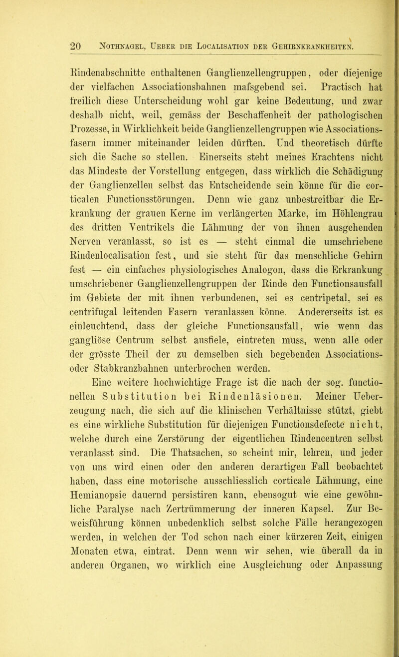 Rindenabschnitte enthaltenen Ganglienzellengruppen, oder diejenige der vielfachen Associationsbahnen mafsgebend sei. Practisch hat freilich diese Unterscheidung wohl gar keine Bedeutung, und zwar deshalb nicht, weil, gemäss der Beschalfenheit der pathologischen Prozesse, in Wirklichkeit beide Ganglienzellengruppen wie Associations- fasern immer miteinander leiden dürften. Und theoretisch dürfte sich die Sache so stellen. Einerseits steht meines Erachtens nicht das Mindeste der Vorstellung entgegen, dass wirklich die Schädigung der Ganglienzellen selbst das Entscheidende sein könne für die cor- ticalen Eunctionsstörungen. Denn wie ganz unbestreitbar die Er- krankung der grauen Kerne im verlängerten Marke, im Höhlengrau des dritten Ventrikels die Lähmung der von ihnen ausgehenden Nerven veranlasst, so ist es — steht einmal die umschriebene Rindenlocalisation fest, und sie steht für das menschliche Gehirn fest — ein einfaches physiologisches Analogon, dass die Erkrankung umschriebener Ganglienzellengruppen der Rinde den Functionsausfall im Gebiete der mit ihnen verbundenen, sei es centripetal, sei es centrifugal leitenden Fasern veranlassen könne. Andererseits ist es einleuchtend, dass der gleiche Functionsausfall, wie wenn das gangliöse Centrum selbst ausfiele, eintreten muss, wenn alle oder der grösste Theil der zu demselben sich begebenden Associations- oder Stabkranzbahnen unterbrochen werden. Eine weitere hochwichtige Frage ist die nach der sog. functio- nellen Substitution bei Rindenläsionen. Meiner Ueber- zeugung nach, die sich auf die klinischen Verhältnisse stützt, giebt es eine wirkliche Substitution für diejenigen Functionsdefecte nicht, welche durch eine Zerstörung der eigentlichen Rindencentren selbst veranlasst sind. Die Thatsachen, so scheint mir, lehren, und jeder von uns wird einen oder den anderen derartigen Fall beobachtet haben, dass eine motorische ausschliesslich corticale Lähmung, eine Hemianopsie dauernd persistiren kann, ebensogut wie eine gewöhn- liche Paralyse nach Zertrümmerung der inneren Kapsel. Zur Be- weisführung können unbedenklich selbst solche Fälle herangezogen werden, in welchen der Tod schon nach einer kürzeren Zeit, einigen Monaten etwa, eintrat. Denn wenn wir sehen, wie überall da in anderen Organen, wo wirklich eine Ausgleichung oder Anpassung