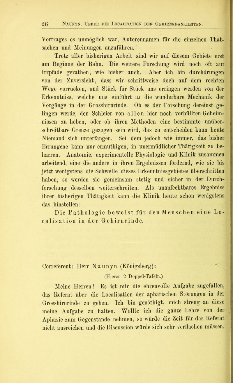 Vortrages es unmöglich war, Autorennamen für die einzelnen That- sachen und Meinungen anzuführen. Trotz aller bisherigen Arbeit sind wir auf diesem Gebiete erst am Beginne der Bahn. Die weitere Forschung wird noch oft am Irrpfade gerathen, wie bisher auch. Aber ich bin durchdrungen von der Zuversicht, dass wir schrittweise doch auf dem rechten Wege vorrücken, und Stück für Stück uns erringen werden von der Erkenntniss, welche uns einführt in die wunderbare Mechanik der Vorgänge in der Grosshirnrinde. Ob es der Forschung dereinst ge- lingen werde, den Schleier von allen hier noch verhüllten Geheim- nissen zu heben, oder oh ihren Methoden eine bestimmte unüber- schreitbare Grenze gezogen sein wird, das zu entscheiden kann heute Niemand sich unterfangen. Sei dem jedoch wie immer, das bisher Errungene kann nur ermuthigen, in unermüdlicher Thätigkeit zu be- harren. Anatomie, experimentelle Physiologie und Klinik zusammen arbeitend, eine die andere in ihren Ergebnissen fördernd, wie sie bis jetzt wenigstens die Schwelle dieses Erkenntnissgebietes überschritten haben, so werden sie gemeinsam stetig und sicher in der Durch- forschung desselben weiterschreiten. Als unanfechtbares Ergebniss ihrer bisherigen Thätigkeit kann die Klinik heute schon wenigstens das hinstellen: Die Pathologie beweist für denMenschen eine Lo- calisation in der Gehirnrinde. Correferent: Herr Naunyn (Königsberg): (Hierzu 2 Doppel-Tafeln.) Meine Herren! Es ist mir die ehrenvolle Aufgabe zugefallen, das Keferat über die Localisation der aphatischen Störungen in der Grosshirnrinde zu geben. Ich hin genöthigt, mich streng an diese meine Aufgabe zu halten. Wollte ich die ganze Lehre von der Aphasie zum Gegenstände nehmen, so würde die Zeit für das Referat nicht ausreichen und die Discussion würde sich sehr verflachen müssen.