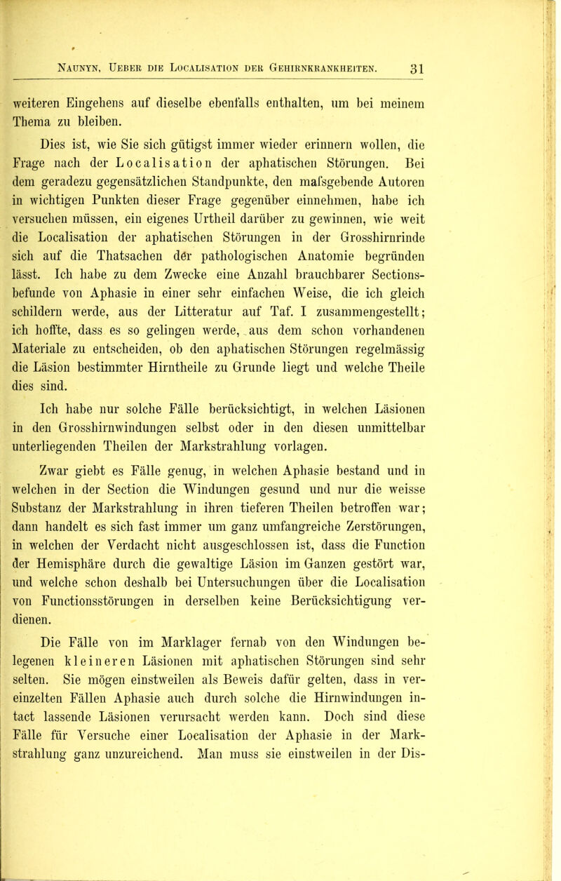 weiteren Eingehens auf dieselbe ebenfalls enthalten, um bei meinem Thema zu bleiben. Dies ist, wie Sie sich gütigst immer wieder erinnern wollen, die Frage nach der Localisation der aphatischen Störungen. Bei dem geradezu gegensätzlichen Standpunkte, den mafsgebende Autoren in wichtigen Punkten dieser Frage gegenüber einnehmen, habe ich versuchen müssen, ein eigenes Urtheil darüber zu gewinnen, wie weit die Localisation der aphatischen Störungen in der Grosshirnrinde sich auf die Thatsachen dör pathologischen Anatomie begründen lässt. Ich habe zu dem Zwecke eine Anzahl brauchbarer Sections- befunde von Aphasie in einer sehr einfachen Weise, die ich gleich schildern werde, aus der Litteratur auf Taf. I zusammengestellt; ich hoffte, dass es so gelingen werde, aus dem schon vorhandenen Materiale zu entscheiden, ob den aphatischen Störungen regelmässig die Läsion bestimmter Hirntheile zu Grunde liegt und welche Th eile dies sind. Ich habe nur solche Fälle berücksichtigt, in welchen Läsionen in den Grosshirnwindungen selbst oder in den diesen unmittelbar unterliegenden Theilen der Markstrahlung Vorlagen. Zwar giebt es Fälle genug, in welchen Aphasie bestand und in welchen in der Section die Windungen gesund und nur die weisse Substanz der Markstrahlung in ihren tieferen Theilen betroffen war; dann handelt es sich fast immer um ganz umfangreiche Zerstörungen, in welchen der Verdacht nicht ausgeschlossen ist, dass die Function | der Hemisphäre durch die gewaltige Läsion im Ganzen gestört war, | und welche schon deshalb bei Untersuchungen über die Localisation von Functionsstörungen in derselben keine Berücksichtigung ver- dienen. Die Fälle von im Marklager fernab von den Windungen be- legenen kleineren Läsionen mit aphatischen Störungen sind sehr selten. Sie mögen einstweilen als Beweis dafür gelten, dass in ver- einzelten Fällen Aphasie auch durch solche die Hirnwindungen in- tact lassende Läsionen verursacht werden kann. Doch sind diese Fälle für Versuche einer Localisation der Aphasie in der Mark- strahlung ganz unzureichend. Man muss sie einstweilen in der Dis-