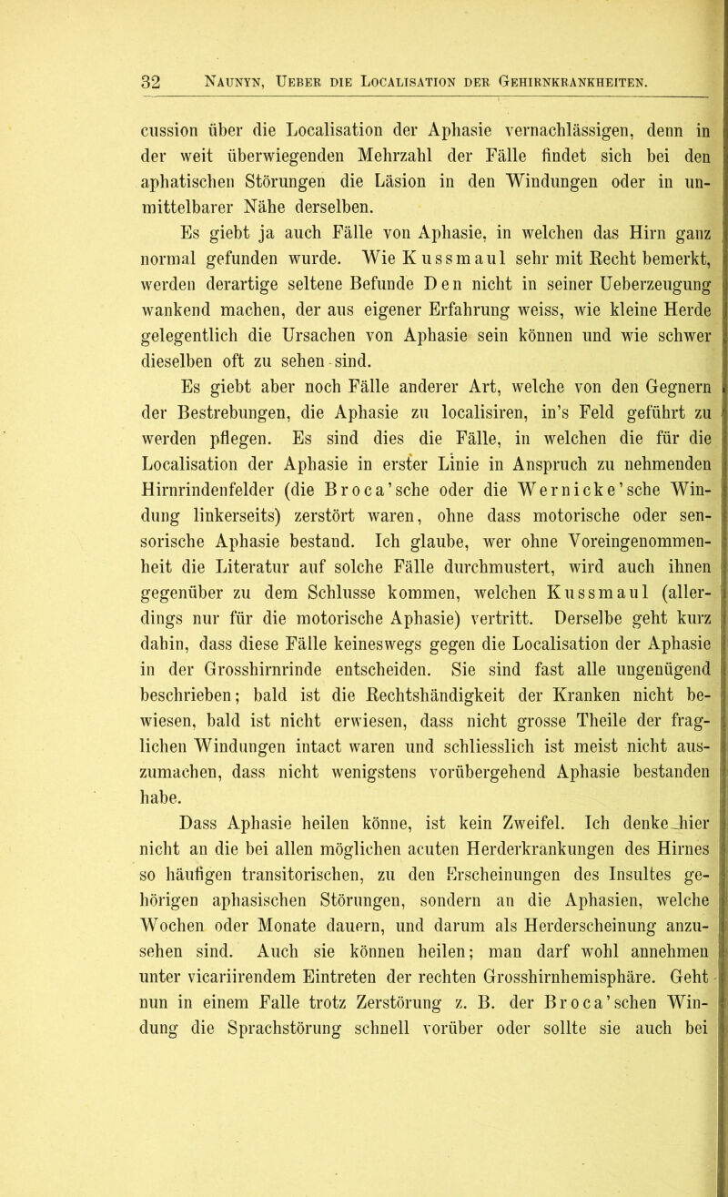 cussion über die Localisation der Aphasie vernachlässigen, denn in der weit überwiegenden Mehrzahl der Fälle findet sich bei den aphatischen Störungen die Läsion in den Windungen oder in un- mittelbarer Nähe derselben. Es giebt ja auch Fälle von Aphasie, in welchen das Hirn ganz normal gefunden wurde. Wie Kuss maul sehr mit Recht bemerkt, | werden derartige seltene Befunde Den nicht in seiner Ueberzeugung wankend machen, der aus eigener Erfahrung weiss, wie kleine Herde gelegentlich die Ursachen von Aphasie sein können und wie schwer j dieselben oft zu sehen sind. Es giebt aber noch Fälle anderer Art, welche von den Gegnern der Bestrebungen, die Aphasie zu loealisiren, in’s Feld geführt zu werden pflegen. Es sind dies die Fälle, in welchen die für die Localisation der Aphasie in erster Linie in Anspruch zu nehmenden Hirnrindenfelder (die Broca’sche oder die Wer nick e ’ sehe Win- dung linkerseits) zerstört waren, ohne dass motorische oder sen- f sorische Aphasie bestand. Ich glaube, wer ohne Voreingenommen- heit die Literatur auf solche Fälle durchmustert, wird auch ihnen } gegenüber zu dem Schlüsse kommen, welchen Kussmaul (aller- ] dings nur für die motorische Aphasie) vertritt. Derselbe geht kurz \i dahin, dass diese Fälle keineswegs gegen die Localisation der Aphasie jj in der Grosshirnrinde entscheiden. Sie sind fast alle ungenügend ij beschrieben; bald ist die Rechtshändigkeit der Kranken nicht be- j wiesen, bald ist nicht erwiesen, dass nicht grosse Theile der frag- | liehen Windungen intact waren und schliesslich ist meist nicht aus- 3 zumachen, dass nicht wenigstens vorübergehend Aphasie bestanden ij habe. Dass Aphasie heilen könne, ist kein Zweifel. Ich denkeJiier || nicht an die bei allen möglichen acuten Herderkrankungen des Hirnes Ij so häufigen transitorischen, zu den Erscheinungen des Insultes ge- I hörigen aphasischen Störungen, sondern an die Aphasien, welche I Wochen oder Monate dauern, und darum als Herderscheinung anzu- I sehen sind. Auch sie können heilen; man darf wohl annehmen \ unter vicariirendem Eintreten der rechten Grosshirnhemisphäre. Geht t! nun in einem Falle trotz Zerstörung z. B. der Broca’sehen Win- I düng die Sprachstörung schnell vorüber oder sollte sie auch bei i