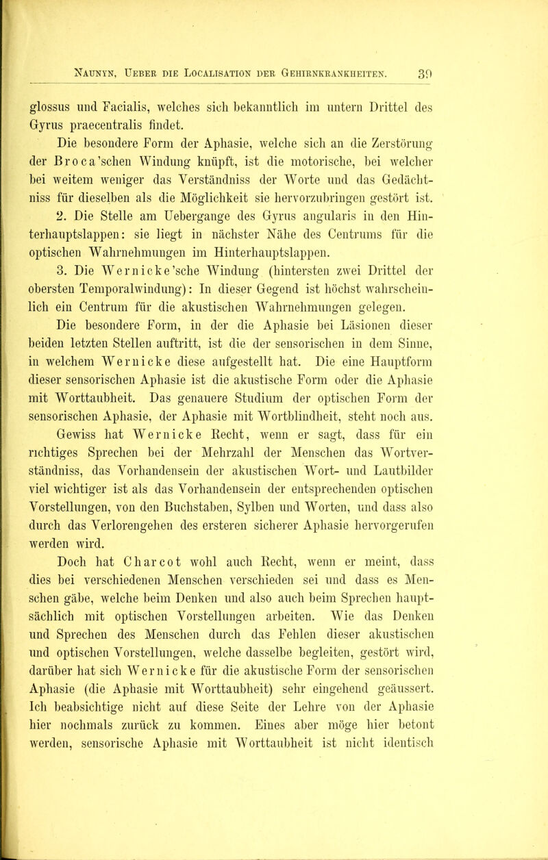 glossus und “Facialis, welches sich bekanntlich im untern Drittel des Gyrus praecentralis findet. Die besondere Form der Aphasie, welche sich an die Zerstörung der Broca’schen Windung knüpft, ist die motorische, bei welcher bei weitem weniger das Yerständniss der Worte und das Gedächt- nis für dieselben als die Möglichkeit sie hervorzubringen gestört ist. 2. Die Stelle am Uebergange des Gyrus angularis in den Hin- terhauptslappen: sie liegt in nächster Nähe des Centrums für die optischen Wahrnehmungen im Hinterhauptslappen. 3. Die Wern icke ’sche Windung (hintersten zwei Drittel der obersten Temporalwindung): In dieser Gegend ist höchst wahrschein- lich ein Centrum für die akustischen Wahrnehmungen gelegen. Die besondere Form, in der die Aphasie bei Läsionen dieser beiden letzten Stellen auftritt, ist die der sensorischen in dem Sinne, in welchem Wer nicke diese aufgestellt hat. Die eine Hauptform dieser sensorischen Aphasie ist die akustische Form oder die Aphasie mit Worttaubheit. Das genauere Studium der optischen Form der sensorischen Aphasie, der Aphasie mit Wortblindheit, steht noch aus. Gewiss hat Wer nicke Eecht, wenn er sagt, dass für ein richtiges Sprechen bei der Mehrzahl der Menschen das Wortver- ständniss, das Yorhandensein der akustischen Wrort- und Lautbilder viel wichtiger ist als das Yorhandensein der entsprechenden optischen Vorstellungen, von den Buchstaben, Sylben und Worten, und dass also durch das Verlorengehen des ersteren sicherer Aphasie hervorgerufen werden wird. Doch hat C har cot wohl auch Becht, wenn er meint, dass dies bei verschiedenen Menschen verschieden sei und dass es Men- schen gäbe, welche beim Denken und also auch beim Sprechen haupt- sächlich mit optischen Vorstellungen arbeiten. Wie das Denken und Sprechen des Menschen durch das Fehlen dieser akustischen und optischen Vorstellungen, welche dasselbe begleiten, gestört wird, darüber hat sich W e r n i c k e für die akustische Form der sensorischen Aphasie (die Aphasie mit Worttaubheit) sehr eingehend geäussert. Ich beabsichtige nicht auf diese Seite der Lehre von der Aphasie hier nochmals zurück zu kommen. Eines aber möge hier betont werden, sensorische Aphasie mit Worttaubheit ist nicht identisch