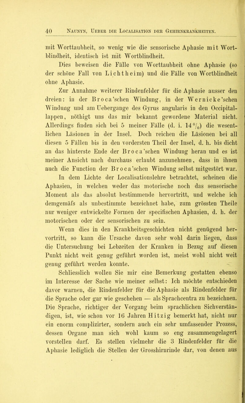 mit Worttaubheit, so wenig wie die sensorische Aphasie mit Wort- blindheit, identisch ist mit Wortblindheit. Dies beweisen die Fälle von Worttaubheit ohne Aphasie (so der schöne Fall von Licht heim) und die Fälle von Wortblindheit ohne Aphasie. Zur Annahme weiterer Rindenfelder für die Aphasie ausser den dreien: in der Broca’schen Windung, in der Wer nicke’schen Windung und am Uehergange des Gyrus angularis in den Occipital- lappen, nötliigt uns das mir bekannt gewordene Material nicht. Allerdings finden sich hei 5 meiner Fälle (d. i. 14%) die wesent- lichen Läsionen in der Insel. Doch reichen die Läsionen hei all diesen 5 Fällen bis in den vordersten Theil der Insel, d. h. bis dicht an das hinterste Ende der Broca’schen Windung heran und es ist meiner Ansicht nach durchaus erlaubt anzunehmen, dass in ihnen auch die Function der Broca’schen Windung selbst mitgestört war. In dem Lichte der Localisationslehre betrachtet, scheinen die Aphasien, in welchen weder das motorische noch das sensorische Moment als das absolut bestimmende hervortritt, und welche ich demgemäfs als unbestimmte bezeichnet habe, zum grössten Theile nur weniger entwickelte Formen der specifischen Aphasien, d. h. der motorischen oder der sensorischen zu sein. Wenn dies in den Krankheitsgeschichten nicht genügend her- vortritt, so kann die Ursache davon sehr wohl darin liegen, dass die Untersuchung bei Lebzeiten der Kranken in Bezug auf diesen Punkt nicht weit genug geführt worden ist, meist wohl nicht weit genug geführt werden konnte. Schliesslich wollen Sie mir eine Bemerkung gestatten ebenso im Interesse der Sache wie meiner selbst: Ich möchte entschieden davor warnen, die Rindenfelder für die Aphasie als Rindenfelder für die Sprache oder gar wie geschehen — als Sprachcentra zu bezeichnen. Die Sprache, richtiger der Vorgang beim sprachlichen Sichverstän- digen, ist, wie schon vor 16 Jahren Hitzig bemerkt hat, nicht nur ein enorm complizirter, sondern auch ein sehr umfassender Prozess, dessen Organe man sich wohl kaum so eng zusammengelagert vor stellen darf. Es stellen vielmehr die 3 Rindenfelder für die Aphasie lediglich die Stellen der Grosshirnrinde dar, von denen aus