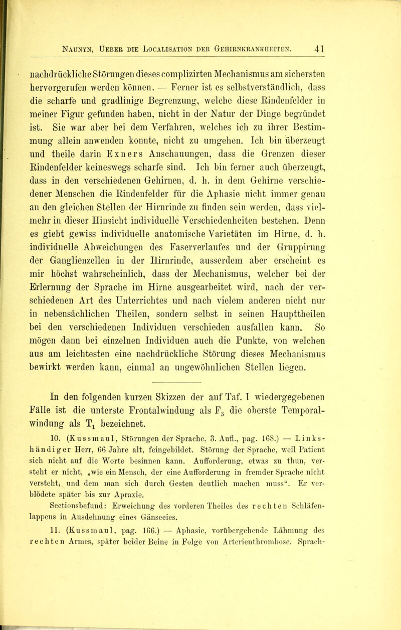 nachdrückliche Störungen dieses complizirten Mechanismus am sichersten hervorgerufen werden können. — Ferner ist es selbstverständlich, dass die scharfe und gradlinige Begrenzung, welche diese Bindenfelder in meiner Figur gefunden haben, nicht in der Natur der Dinge begründet ist. Sie wrar aber hei dem Verfahren, welches ich zu ihrer Bestim- mung allein an wenden konnte, nicht zu umgehen. Ich hin überzeugt und theile darin Exners Anschauungen, dass die Grenzen dieser Kindenfelder keineswegs scharfe sind. Ich hin ferner auch überzeugt, dass in den verschiedenen Gehirnen, d. h. in dem Gehirne verschie- dener Menschen die Bindenfelder für die Aphasie nicht immer genau an den gleichen Stellen der Hirnrinde zu finden sein werden, dass viel- mehr in dieser Hinsicht individuelle Verschiedenheiten bestehen. Denn es giebt gewiss individuelle anatomische Varietäten im Hirne, d. h. individuelle Abweichungen des Faser Verlaufes und der Gruppirung der Ganglienzellen in der Hirnrinde, ausserdem aber erscheint es mir höchst wahrscheinlich, dass der Mechanismus, welcher bei der Erlernung der Sprache im Hirne ausgearbeitet wird, nach der ver- schiedenen Art des Unterrichtes und nach vielem anderen nicht nur in nebensächlichen Theilen, sondern selbst in seinen Haupttheilen bei den verschiedenen Individuen verschieden ausfallen kann. So mögen dann hei einzelnen Individuen auch die Punkte, von welchen aus am leichtesten eine nachdrückliche Störung dieses Mechanismus bewirkt werden kann, einmal an ungewöhnlichen Stellen liegen. In den folgenden kurzen Skizzen der auf Taf. I wiedergegebenen Fälle ist die unterste Frontal Windung als F3 die oberste Temporal- windung als T± bezeichnet. 10. (Kussmaul, Störungen der Sprache, 3. Aufl., pag. 168.) — Links- händiger Herr, 66 Jahre alt, feingebildet. Störung der Sprache, weil Patient sich nicht auf die Worte besinnen kann. Aufforderung, etwas zu thun, ver- steht er nicht, „wie ein Mensch, der eine Aufforderung in fremder Sprache nicht versteht*, und dem man sich durch Gesten deutlich machen muss“. Er ver- blödete später bis zur Apraxie. Sectionsbefund: Erweichung des vorderen Theiles des rechten Schläfen- lappens in Ausdehnung eines Gänseeies. 11. (Kussmaul, pag. 166.) — Aphasie, vorübergehende Lähmung des rechten Armes, später beider Beine in Folge von Arterienthrombose. Sprach-