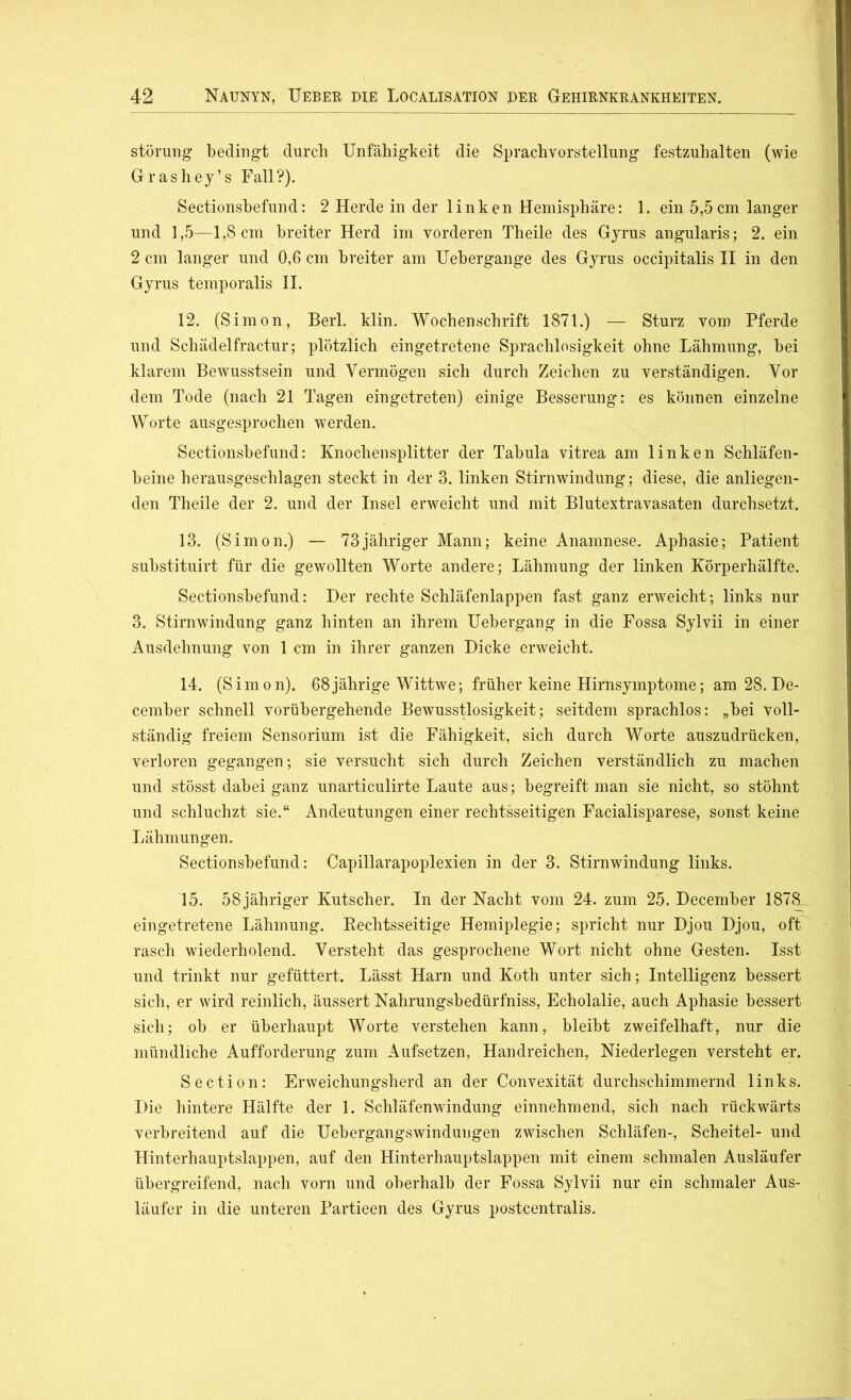 Störung bedingt durch Unfähigkeit die Sprachvorstellung festzuhalten (wie Grashey’s Fall?). Sectionsbefund: 2 Herde in der linken Hemisphäre: 1. ein 5,5cm langer und 1,5—1,8cm breiter Herd im vorderen Theile des Gyrus angularis; 2. ein 2 cm langer und 0,6 cm breiter am Uebergange des Gyrus occipitalis II in den Gyrus temporalis II. 12. (Simon, Berl. klin. Wochenschrift 1871.) — Sturz vom Pferde und Schädelfractur; plötzlich eingetretene Sprachlosigkeit ohne Lähmung, bei klarem Bewusstsein und Vermögen sich durch Zeichen zu verständigen. Vor dem Tode (nach 21 Tagen eingetreten) einige Besserung: es können einzelne Worte ausgesprochen werden. Sectionsbefund: Knochensplitter der Tabula vitrea am linken Schläfen- beine herausgeschlagen steckt in der 3. linken Stirnwindung; diese, die anliegen- den Theile der 2. und der Insel erweicht und mit Blutextravasaten durchsetzt. 13. (Simon.) — 73jähriger Mann; keine Anamnese. Aphasie; Patient substituirt für die gewollten Worte andere; Lähmung der linken Körperhälfte. Sectionsbefund: Der rechte Schläfenlappen fast ganz erweicht; links nur 3. Stirnwindung ganz hinten an ihrem Uebergang in die Fossa Sylvii in einer Ausdehnung von 1 cm in ihrer ganzen Dicke erweicht. 14. (Simon). 68jährige Wittwe; früher keine Hirnsymptome; am 28. De- cember schnell vorübergehende Bewusstlosigkeit; seitdem sprachlos: „bei voll- ständig freiem Sensorium ist die Fähigkeit, sich durch Worte auszudrücken, verloren gegangen; sie versucht sich durch Zeichen verständlich zu machen und stösst dabei ganz unarticulirte Laute aus; begreift man sie nicht, so stöhnt und schluchzt sie.“ Andeutungen einer rechtsseitigen Facialisparese, sonst keine Lähmungen. Sectionsbefund: Capillarapoplexien in der 3. Stirnwindung links. 15. 58 jähriger Kutscher. In der Nacht vom 24. zum 25. December 1878 eingetretene Lähmung. Rechtsseitige Hemiplegie; spricht nur Djou Djou, oft rasch wiederholend. Versteht das gesprochene Wort nicht ohne Gesten. Isst und trinkt nur gefüttert. Lässt Harn und Koth unter sich; Intelligenz bessert sich, er wird reinlich, äussert Nahrungsbedürfniss, Echolalie, auch Aphasie bessert sich; ob er überhaupt Worte verstehen kann, bleibt zweifelhaft, nur die mündliche Aufforderung zum Aufsetzen, Handreichen, Niederlegen versteht er. Section: Erweichungsherd an der Convexität durchschimmernd links. Die hintere Hälfte der 1. Schläfenwindung einnehmend, sich nach rückwärts verbreitend auf die Uebergangswindungen zwischen Schläfen-, Scheitel- und Hinterhauptslappen, auf den Hinterhauptslappen mit einem schmalen Ausläufer übergreifend, nach vorn und oberhalb der Fossa Sylvii nur ein schmaler Aus- läufer in die unteren Partieen des Gyrus postcentralis.