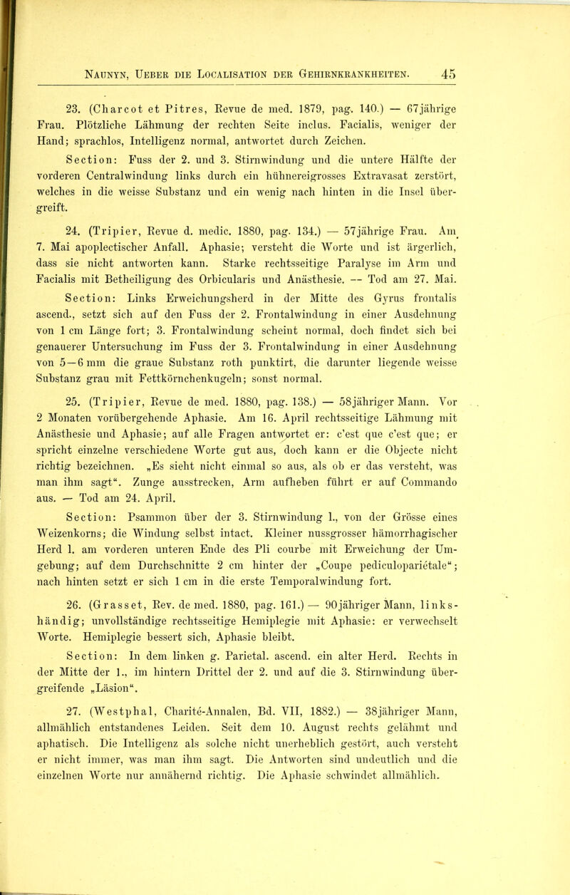 23. (Charcot et Pitres, Revue de med. 1879, pag. 140.) — 67jährige Frau. Plötzliche Lähmung der rechten Seite inclus. Facialis, weniger der Hand; sprachlos, Intelligenz normal, antwortet durch Zeichen. Section: Fuss der 2. und 3. Stirn Windung und die untere Hälfte der vorderen Centralwindung links durch ein hühnereigrosses Extravasat zerstört, welches in die weisse Substanz und ein wenig nach hinten in die Insel über- greift. 24. (Tripier, Revue d. medic. 1880, pag. 134.) — 57jährige Frau. Am. 7. Mai apoplectischer Anfall. Aphasie; versteht die Worte und ist ärgerlich, dass sie nicht antworten kann. Starke rechtsseitige Paralyse im Arm und Facialis mit Betheiligung des Orbicularis und Anästhesie. — Tod am 27. Mai. Section: Links Erweichungsherd in der Mitte des Gyrus frontalis ascend., setzt sich auf den Fuss der 2. Frontalwindung in einer Ausdehnung von 1 cm Länge fort; 3. Frontalwindung scheint normal, doch findet sich bei genauerer Untersuchung im Fuss der 3. Frontalwindung in einer Ausdehnung von 5 —6 mm die graue Substanz roth punktirt, die darunter liegende weisse Substanz grau mit Fettkörnchenkugeln; sonst normal. 25. (Tripier, Revue de med. 1880, pag. 138.) — 58jähriger Mann. Vor 2 Monaten vorübergehende Aphasie. Am 16. April rechtsseitige Lähmung mit Anästhesie und Aphasie; auf alle Fragen antwortet er: c’est que c’est que; er spricht einzelne verschiedene Worte gut aus, doch kann er die Objecte nicht richtig bezeichnen. „Es sieht nicht einmal so aus, als ob er das versteht, was man ihm sagt“. Zunge ausstrecken, Arm aufheben führt er auf Commando aus. — Tod am 24. April. Section: Psammon über der 3. Stirnwindung 1., von der Grösse eines Weizenkorns; die Windung selbst intact. Kleiner nussgrosser hämorrhagischer Herd 1. am vorderen unteren Ende des Pli courbe mit Erweichung der Um- gebung; auf dem Durchschnitte 2 cm hinter der „Coupe pediculoparietale“; nach hinten setzt er sich 1 cm in die erste Temporalwindung fort. 26. (Grasset, Rev. de med. 1880, pag. 161.)— 90jähriger Mann, links- händig; unvollständige rechtsseitige Hemiplegie mit Aphasie: er verwechselt Worte. Hemiplegie bessert sich, Aphasie bleibt. Section: In dem linken g. Parietal, ascend. ein alter Herd. Rechts in der Mitte der 1., im hintern Drittel der 2. und auf die 3. Stirnwindung über- greifende „Läsion“. 27. (Westphal, Charite-Annalen, Bd. VII, 1882.) — 38jähriger Mann, allmählich entstandenes Leiden. Seit dem 10. August rechts gelähmt und aphatisch. Die Intelligenz als solche nicht unerheblich gestört, auch versteht er nicht immer, was man ihm sagt. Die Antworten sind undeutlich und die einzelnen Worte nur annähernd richtig. Die Aphasie schwindet allmählich.