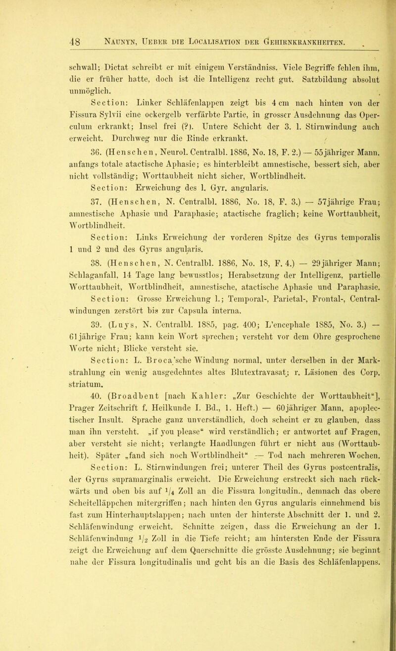 schwall; Dictat schreibt er mit einigem Verständniss. Viele Begriffe fehlen ihm, die er früher hatte, doch ist die Intelligenz recht gut. Satzbildung absolut unmöglich. Section: Linker Schläfenlappen zeigt bis 4 cm nach hinten von der Fissura Sylvii eine ockergelb verfärbte Partie, in grosser Ausdehnung das Oper- culum erkrankt; Insel frei (?). Untere Schicht der 3. 1. Stirnwindung auch erweicht. Durchweg nur die Binde erkrankt. 36. (Henschen , Neurol. Centralbl. 1886, No. 18, F. 2.) — 55jähriger Mann, anfangs totale atactische Aphasie; es hinterbleibt amnestische, bessert sich, aber nicht vollständig; Worttaubheit nicht sicher, Wortblindheit. Section: Erweichung des 1. Gyr. angularis. 37. (Henschen, N. Centralbl. 1886, No. 18, F. 3.) — 57jährige Frau; amnestische Aphasie und Paraphasie; atactische fraglich; keine Worttaubheit, Wortblindheit. Section: Links Erweichung der vorderen Spitze des Gyrus temporalis 1 und 2 und des Gyrus angularis. 38. (Henschen, N. Centralbl. 1886, No. 18, F. 4.) — 29jähriger Mann; Schlaganfall, 14 Tage lang bewusstlos; Herabsetzung der Intelligenz, partielle Worttaubheit, Wortblindheit, amnestische, atactische Aphasie und Paraphasie. Section: Grosse Erweichung 1.; Temporal-, Parietal-, Frontal-, Central- windungen zerstört bis zur Capsula interna. 39. (Luys, N. Centralbl. 1885, pag, 400; L’encephale 1885, No. 3.) — 61jährige Frau; kann kein Wort sprechen; versteht vor dem Ohre gesprochene Worte nicht; Blicke versteht sie. Section: L. Broca’sche Windung normal, unter derselben in der Mark- strahlung ein wenig ausgedehntes altes Blutextravasat; r. Läsionen des Corp. striatum. 40. (Broadbent [nach Kahler: „Zur Geschichte der Worttaubheit“], Prager Zeitschrift f. Heilkunde I. Bd., 1. Heft.) — 60jähriger Mann, apoplec- tischer Insult. Sprache ganz unverständlich, doch scheint er zu glauben, dass man ihn versteht, „if you please“ wird verständlich; er antwortet auf Fragen, aber versteht sie nicht; verlangte Handlungen führt er nicht aus (Worttaub- heit). Später „fand sich noch Wortblindheit“ — Tod nach mehreren Wochen. Section: L. Stirnwindungen frei; unterer Theil des Gyrus postcentralis, der Gyrus supramarginalis erweicht. Die Erweichung erstreckt sich nach rück- wärts und oben bis auf 1/4 Zoll an die Fissura longitudin., demnach das obere Scheitelläppchen mitergriffen; nach hinten den Gyrus angularis einnehmend bis fast zum Hinterhauptslappen; nach unten der hinterste Abschnitt der 1. und 2. Schläfen Windung erweicht. Schnitte zeigen, dass die Erweichung an der 1. Schläfenwindung */2 Zoll in die Tiefe reicht; am hintersten Ende der Fissura zeigt die Erweichung auf dem Querschnitte die grösste Ausdehnung; sie beginnt nahe der Fissura longitudinalis und geht bis an die Basis des Schläfenlappens.