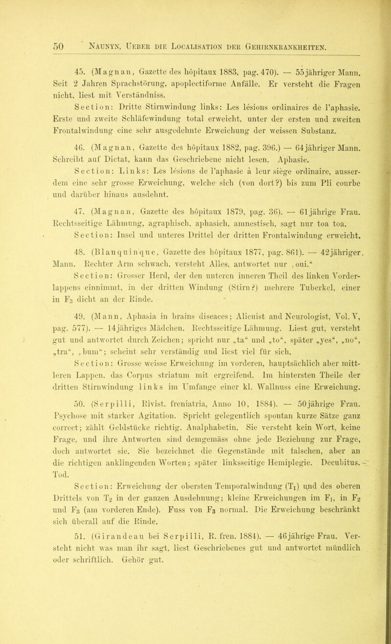 45. (Magnan, Gazette des hopitaux 1883, pag. 470). — 55jähriger Mann. Seit 2 Jahren Sprachstörung, apoplectiforme Anfälle. Er versteht die Fragen nicht, liest mit Verständniss. Section: Dritte Stirnwindung links: Les lesions ordinaires de l’aphasie. Erste und zweite Schläfewindung total erweicht, unter der ersten und zweiten Frontalwindung eine sehr ausgedehnte Erweichung der weissen Substanz. 46. (Magnan, Gazette des hopitaux 1882, pag. 396.) — 64jähriger Mann. Schreibt auf Dictat, kann das Geschriebene nicht lesen. Aphasie. Section: Links: Les lesions de l’aphasie ä leur siege ordinaire, ausser- dem eine sehr grosse Erweichung, welche- sich (von dort?) bis zum Pli courbe und darüber hinaus ausdehnt. 47. (Magnan, Gazette des hopitaux 1879, pag. 36). — 61jährige Frau. Rechtsseitige Lähmung, agraphisch, aphasich, amnestisch, sagt nur toa toa. Section: Insel und unteres Drittel der dritten Frontalwindung erweicht. 48. (Blanquin'que, Gazette des hopitaux- 1877, pag. 861). — 42jähriger. Mann. Rechter Arm schwach, versteht Alles, antwortet nur , oui.“ Section: Grosser Herd, der den unteren inneren Theil des linken Vorder- lappens einnimmt, in der dritten Windung (Stirn ?) mehrere Tuberkel, einer in F3 dicht an der Rinde. 49. (Mann, Aphasia in brains diseaces; Alicuist and Neurologist, Yol. V, pag. 577). — 14jähriges Mädchen. Rechtsseitige Lähmung. Liest gut, versteht gut und antwortet durch Zeichen; spricht nur „ta“ und „to“, später „yes“, „no“, „tra“, ,.bum“; scheint sehr verständig und liest viel für sich. Section: Grosse weisse Erweichung im vorderen, hauptsächlich aber mitt- leren Lappen, das Corpus striatum mit ergreifend. Im hintersten Theile der dritten Stirnwindung links im Umfange einer kl. Wallnuss eine Erweichung. 50. (Serpilli, Rivist. freniatria, Anno 10, 1884). — 50jährige Frau. Psychose mit starker Agitation. Spricht gelegentlich spontan kurze Sätze ganz correct; zählt Geldstücke richtig. Analphabetin. Sie versteht kein Wort, keine Frage, und ihre Antworten sind demgemäss ohne jede Beziehung zur Frage, doch antwortet sie. Sie bezeichnet die Gegenstände mit falschen, aber an die richtigen anklingenden Worten ; später linksseitige Hemiplegie. Decubitus.-: Tod. Section: Erweichung der obersten Temporalwindung (Ti) u,nd des oberen Drittels von T2 in der ganzen Ausdehnung; kleine Erweichungen im Fi, in F2 und F3 (am vorderen Ende). Fuss von F3 normal. Die Erweichung beschränkt sich überall auf die Rinde. 51. (Girandeau bei Serpilli, R. fren. 1884). — 46jährige Frau. Ver- steht nicht was man ihr sagt, liest Geschriebenes gut und antwortet mündlich oder schriftlich. Gehör gut.