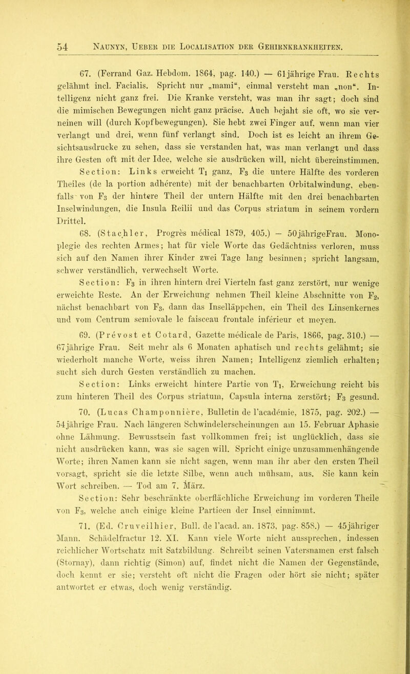 67. (Ferrand Gaz. Hebdom. 1864, pag. 140.) — 61 jährige Frau. Rechts gelähmt incl. Facialis. Spricht nur „mami“, einmal versteht man „non“. In- telligenz nicht ganz frei. Die Kranke versteht, was man ihr sagt; doch sind die mimischen Bewegungen nicht ganz präcise. Auch bejaht sie oft, wo sie ver- neinen will (durch Kopfbewegungen). Sie hebt zwei Finger auf, wenn man vier verlangt und drei, wenn fünf verlangt sind. Doch ist es leicht an ihrem Ge- sichtsausdrucke zu sehen, dass sie verstanden hat, was man verlangt und dass ihre Gesten oft mit der Idee, welche sie ausdrücken will, nicht übereinstimmen. Section: Links erweicht Ti ganz, F3 die untere Hälfte des vorderen Theiles (de la portion adherente) mit der benachbarten Orbitalwindung, eben- falls von F3 der hintere Theil der untern Hälfte mit den drei benachbarten Inselwindungen, die Insula Reilii und das Corpus striatum in seinem vordem Drittel. 68. (Stachler, Progres medical 1879, 405.) — 50jährigeFrau. Mono- plegie des rechten Armes; hat für viele Worte das Gedächtniss verloren, muss sich auf den Namen ihrer Kinder zwei Tage lang besinnen; spricht langsam, schwer verständlich, verwechselt Worte. Section: F3 in ihren hintern drei Vierteln fast ganz zerstört, nur wenige erweichte Reste. An der Erweichung nehmen Theil kleine Abschnitte von F2, nächst benachbart von F3, dann das Inselläppchen, ein Theil des Linsenkernes und vom Centrum semiovale le faisceau frontale inferieur et moyen. 69. (Prevost et Cotard, Gazette medicale de Paris, 1866, pag. 310.) — 67jährige Frau. Seit mehr als 6 Monaten aphatisch und rechts gelähmt; sie wiederholt manche Worte, weiss ihren Namen; Intelligenz ziemlich erhalten; sucht sich durch Gesten verständlich zu machen. Section: Links erweicht hintere Partie von Ti, Erweichung reicht bis zum hinteren Theil des Corpus striatum, Capsula interna zerstört; F3 gesund. 70. (Lucas Champonniere, Bulletin de l’academie, 1875, pag. 202.) — 54jährige Frau. Nach längeren Schwindelerscheinungen am 15. Februar Aphasie ohne Lähmung. Bewusstsein fast vollkommen frei; ist unglücklich, dass sie nicht ausdrücken kann, was sie sagen will. Spricht einige unzusammenhängende Worte; ihren Namen kann sie nicht sagen, wenn man ihr aber den ersten Theil vorsagt, spricht sie die letzte Silbe, wenn auch mühsam, aus. Sie kann kein Wort schreiben. — Tod am 7. März. Section: Sehr beschränkte oberflächliche Erweichung im vorderen Theile von F3, welche auch einige kleine Partieen der Insel einnimmt. 71. (Ed. Oruveilhier, Bull, de l’acad. an. 1873, pag. 858.) — 45jähriger Mann. Schädelfractur 12. XI. Kann viele Worte nicht aussprechen, indessen reichlicher Wortschatz mit Satzbildung. Schreibt seinen Vatersnamen erst falsch (Stornay), dann richtig (Simon) auf, findet nicht die Namen der Gegenstände, doch kennt er sie; versteht oft nicht die Fragen oder hört sie nicht; später antwortet er etwas, doch wenig verständig.