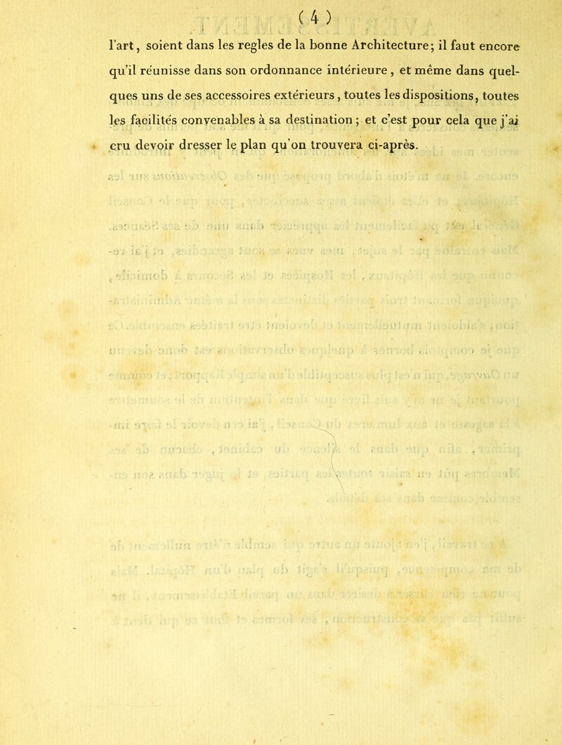 ■ l’art, soient dans les réglés de la bonne Architecture; il faut encore qu’il réunisse dans son ordonnance intérieure , et même dans quel- ques uns de ses accessoires extérieurs, toutes les dispositions, toutes les facilités convenables à sa destination ; et c’est pour cela que j’ai cru devoir dresser le plan qu’on trouvera ci-après. ;< . >