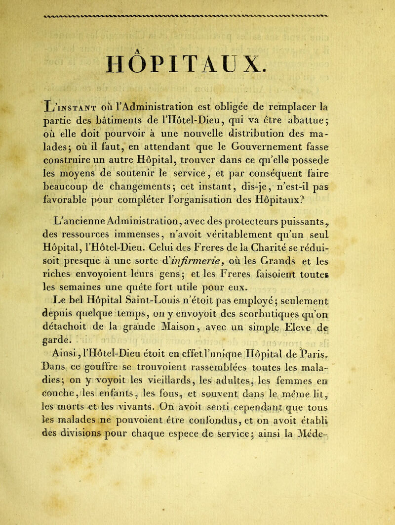 HOPITAUX L’instant où l’Administration est obligée de remplacer la partie des bâtiments de l’Hôtel-Dieu, qui va être abattue ; où elle doit pourvoir à une nouvelle distribution des ma- lades; où il faut, en attendant que le Gouvernement fasse construire un autre Hôpital, trouver dans ce qu’elle possédé les moyens de soutenir le service, et par conséquent faire beaucoup de changements; cet instant, dis-je, n’est-il pas favorable pour compléter l’organisation des Hôpitaux? L’ancienne Administration, avec des protecteurs puissants y des ressources immenses, n’a voit véritablement qu’un seul Hôpital, l’Hôtel-Dieu. Celui des Freres de la Charité se rédui- soit presque à une sorte d'infirmerie, où les Grands et les riches envoyoient leurs gens; et les Freres faisoient toutes les semaines une quête fort utile pour eux. Le bel Hôpital Saint-Louis n’étoit pas employé ; seulement depuis quelque temps, on y envoyoit des scorbutiques qu’on détachoit de la grande Maison, avec un simple Elève de garde. Ainsi, l’Hôteî-Dieu étoit en effet l’unique Hôpital de Paris. Dans ce gouffre se trouvoient rassemblées toutes les mala- dies; on y voyoit les vieillards, les adultes, les femmes en couche, les enfants, les fous, et souvent dans le même lit, les morts et les vivants. On avoit senti cependant que tous les malades ne pouvoient être confondus, et on avoit établi des divisions pour chaque espece de service ; ainsi La Méde-