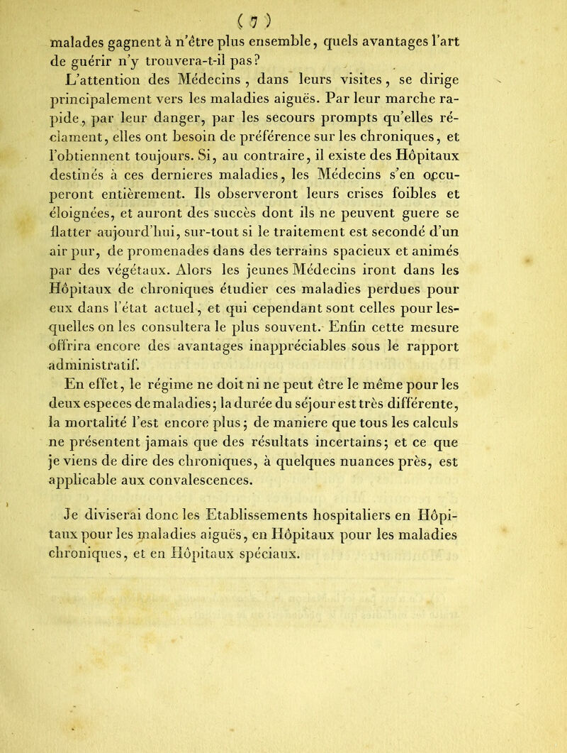 malades gagnent à n’être plus ensemble, quels avantages l’art de guérir n’y trouvera-t-il pas? L’attention des Médecins , dans leurs visites , se dirige principalement vers les maladies aiguës. Par leur marche ra- pide, par leur danger, par les secours prompts qu’elles ré- clament, elles ont besoin de préférence sur les chroniques, et l’obtiennent toujours. Si, au contraire, il existe des Hôpitaux destinés à ces dernieres maladies, les Médecins s’en occu- peront entièrement. Ils observeront leurs crises foibles et éloignées, et auront des succès dont ils ne peuvent guere se flatter aujourd’hui, sur-tout si le traitement est secondé d’un air pur, de promenades dans des terrains spacieux et animés par des végétaux. Alors les jeunes Médecins iront dans les Hôpitaux de chroniques étudier ces maladies perdues pour eux dans l’état actuel, et qui cependant sont celles pour les- quelles on les consultera le plus souvent. Enfin cette mesure offrira encore des avantages inappréciables sous le rapport administratif. En effet, le régime ne doit ni ne peut être le même pour les deux especes de maladies; la durée du séjour esttrès différente, la mortalité l’est encore plus ; de maniéré que tous les calculs ne présentent jamais que des résultats incertains; et ce que je viens de dire des chroniques, à quelques nuances près, est applicable aux convalescences. Je diviserai donc les Etablissements hospitaliers en Hôpi- taux pour les maladies aiguës, en Hôpitaux pour les maladies chroniques, et en Hôpitaux spéciaux.