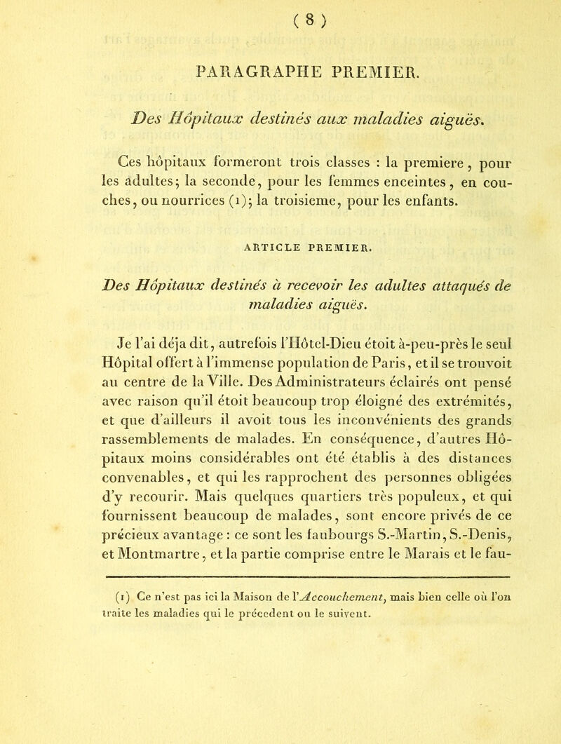 PARAGRAPHE PREMIER. Des Hôpitaux destinés aux maladies aiguës. Ces hôpitaux formeront trois classes : la première , pour les adultes; la seconde, pour les femmes enceintes, en cou- ches, ou nourrices (1); la troisième, pour les enfants. ARTICLE PREMIER. Des Hôpitaux destinés à recevoir les adultes attaqués de maladies aiguës. Je l’ai déjà dit, autrefois l’Hôtel-Dieu étoit à-peu-près le seul Hôpital offert à l’immense population de Paris, et il se trouvoit au centre de la Ville. Des Administrateurs éclairés ont pensé avec raison qu’il étoit beaucoup trop éloigné des extrémités, et que d’ailleurs il avoit tous les inconvénients des grands rassemblements de malades. En conséquence, d’autres Hô- pitaux moins considérables ont été établis à des distances convenables, et qui les rapprochent des personnes obligées d’y recourir. Mais quelques quartiers très populeux, et qui fournissent beaucoup de malades, sont encore privés de ce précieux avantage : ce sont les faubourgs S.-Martin,S.-Denis, et Montmartre, et la partie comprise entre le Marais et le fau- (i) Ce n’est pas ici la Maison de Y Accouchement, mais bien celle où l’on traite les maladies qui le precedent ou le suivent.