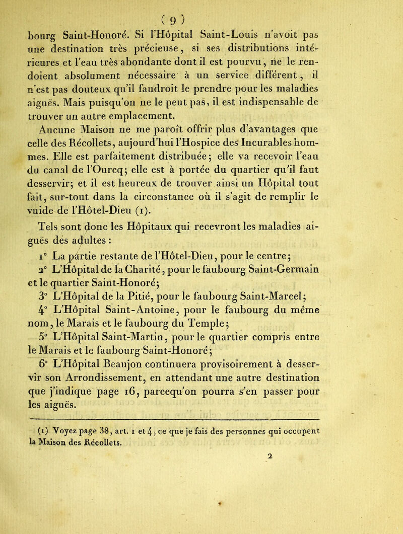 bourg Saint-Honoré. Si l’Hôpital Saint-Louis n'avoit pas une destination très précieuse, si ses distributions inté- rieures et l’eau très abondante dont il est pourvu, ne le ren- doient absolument nécessaire à un service différent, il n’est pas douteux qu’il faudroit le prendre pour les maladies aiguës. Mais puisqu’on ne le peut pas, il est indispensable de trouver un autre emplacement. Aucune Maison ne me paroit offrir plus d’avantages que celle des Récollets, aujourd’hui l’Hospice des Incurables hom- mes. Elle est parfaitement distribuée ; elle va recevoir l’eau du canal de l’Ourcq; elle est à portée du quartier qu’il faut desservir; et il est heureux de trouver ainsi un Hôpital tout fait, sur-tout dans la circonstance où il s’agit de remplir le vuide de l’Hôtel-Dieu (i). Tels sont donc les Hôpitaux qui recevront les maladies ai- guës des adultes : i° La pàrtie restante de l’Hôtel-Dieu, pour le centre; 2° L’Hôpital de la Charité, pour le faubourg Saint-Germain et le quartier Saint-Honoré; 3° L’Hôpital de la Pitié, pour le faubourg Saint-Marcel; 4° L’Hôpital Saint-Antoine, pour le faubourg du même nom, le Marais et le faubourg du Temple; 5° L’Hôpital Saint-Martin, pour le quartier compris entre le Marais et le faubourg Saint-Honoré; 6° L’Hôpital Beaujon continuera provisoirement à desser- vir son Arrondissement, en attendant une autre destination que j’indique page 16, parcequ’on pourra s’en passer pour les aiguës. (i) Voyez page 38, art. i et 4, ce que je fais des personnes qui occupent la Maison des Récollets. 2