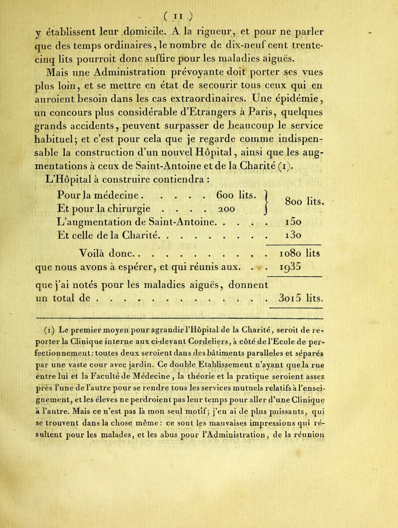 y établissent leur domicile. A la rigueur, et pour ne parler que des temps ordinaires, le nombre de dix-neuf cent trente- cinq lits pourrait donc suffire pour les maladies aiguës. Mais une Administration prévoyante doit porter ses vues plus loin, et se mettre en état de secourir tous ceux qui en auroient besoin dans les cas extraordinaires. Une épidémie, un concours plus considérable d’Etrangers à Paris, quelques grands accidents, peuvent surpasser de beaucoup le service habituel j et c’est pour cela que je regarde comme indispen- sable la construction d’un nouvel Hôpital, ainsi que les aug- mentations à ceux de Saint-Antoine et de la Charité (i). L’Hôpital à construire contiendra : Pour la médecine 600 lits. Et pour la chirurgie .... 200 L’augmentation de Saint-Antoine i5o Et celle de la Charité i3o 800 lits. Voilà donc que nous avons à espérer, et qui réunis aux. 1080 lits iq35 que j’ai notés pour les maladies aiguës, donnent un total de 3oi5 lits. (1) Le premier moyen pour agrandir l’Hôpital de la Charité, seroit de re- porter la Clinique interne aux ci-devant Cordeliers, à côté de l’Ecole de per- fectionnement .-toutes deux seroient dans des bâtiments parallèles et séparés par une vaste cour avec jardin. Ce double Etablissement n’ayant que la rue entre lui et la Faculté de Médecine , la théorie et la pratique seroient assez près l’une de l’autre pour se rendre tous les services mutuels relatifs à l’ensei- gnement, et les éleves neperdroientpas leur temps pour aller d’une Clinique à l’autre. Mais ce n’est pas là mon seul motif; j’en ai de plus puissants, qui se trouvent dans la chose même : ce sont les mauvaises impressions qui ré- sultent pour les malades, et les abus pour l’Administration, de la réunion