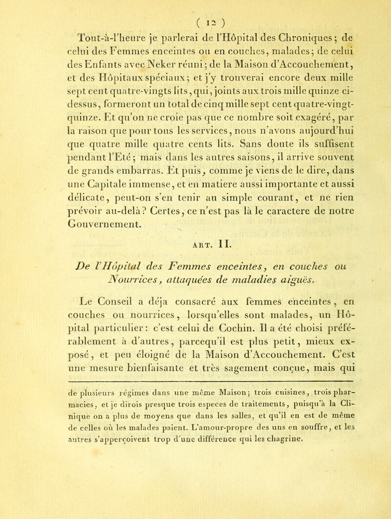 Tout-'à-l’heure je parlerai de l’Hôpital des Chroniques ; de celui des Femmes enceintes ou en couches, malades; de celui des Enfants avec Neker réuni; de la Maison d’Accouchement, et des Hôpitaux spéciaux; et j’y trouverai encore deux mille sept cent quatre-vingts lits, qui, joints aux trois mille quinze ci- dessus, formeront un total de cinq mille sept cent quatre-vingt- quinze. Et qu’on ne croie pas cpie ce nombre soit exagéré, par la raison que pour tous les services, nous n’avons aujourd’hui que quatre mille quatre cents lits. Sans doute ils suffisent pendant l’Eté ; mais dans les autres saisons, il arrive souvent de grands embarras. Et puis, comme je viens de le dire, dans une Capitale immense, et en matière aussi importante et aussi délicate, peut-on s’en tenir au simple courant, et ne rien prévoir au-delà ? Certes, ce n’est pas là le caractère de notre Gouvernement. A 11 T. II. De VHôpital des Femmes enceintes, en couches ou Nourrices, attaquées de maladies aiguës. Le Conseil a déjà consacré aux femmes enceintes, en couches ou nourrices, lorsqu’elles sont malades, un Hô- pital particulier: c’est celui de Cochin. Il a été choisi préfé- rablement à d’autres, parcequ’il est plus petit, mieux ex- posé , et peu éloigné de la Maison d’Accouchement. C’est une mesure bienfaisante et très sagement conçue, mais qui de plusieurs régimes dans une même Maison 5 trois cuisines, trois phar- macies, et je dirois presque trois especes de traitements, puisqu’à la Cli- nique on a plus de moyens que dans les salles, et qu’il en est de même de celles où les malades paient. L’amour-propre des uns en souffre, et les antres s’apperçoivent trop d’une différence qui les chagrine.