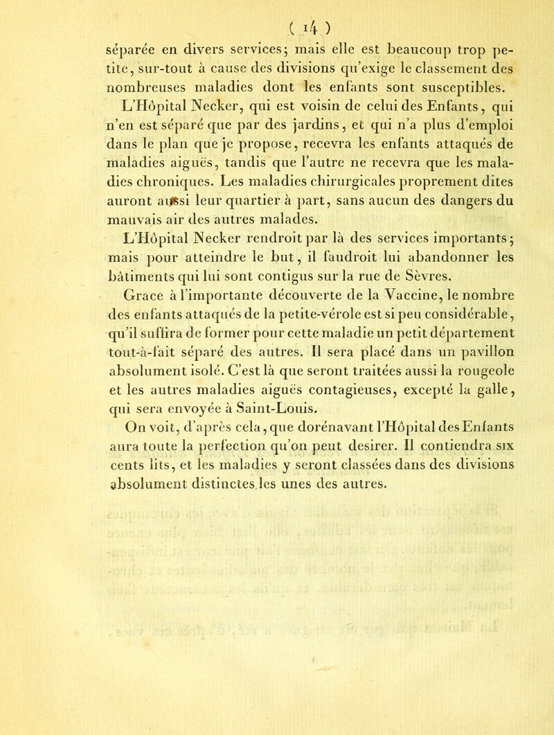 ( i -4 ) séparée en divers services; mais elle est beaucoup trop pe- tite, sur-tout à cause des divisions qu’exige le classement des nombreuses maladies dont les enfants sont susceptibles. L’Hôpital Necker, qui est voisin de celui des Enfants, qui n’en est séparé que par des jardins, et qui n’a plus d’emploi dans le plan que je propose, recevra les enfants attaqués de maladies aiguës, tandis que l’autre ne recevra que les mala- dies chroniques. Les maladies chirurgicales proprement dites auront aijssi leur quartier à part, sans aucun des dangers du mauvais air des autres malades. L’Hôpital Necker rendroitpar là des services importants; mais pour atteindre le but, il faudroit lui abandonner les bâtiments qui lui sont contigus sur la rue de Sèvres. Grâce à l’importante découverte de la Vaccine, le nombre des enfants attaqués de la petite-vérole est si peu considérable, qu’il suffira de former pour cette maladie un petit département tout-à-fait séparé des autres. Il sera placé dans un pavillon absolument isolé. C’est là que seront traitées aussi la rougeole et les autres maladies aiguës contagieuses, excepté la galle, qui sera envoyée à Saint-Louis. On voit, d’après cela, que dorénavant l’Hôpital des Enfants aura toute la perfection qu’on peut desirer. Il contiendra six cents lits, et les maladies y seront classées dans des divisions absolument distinctes,les unes des autres.