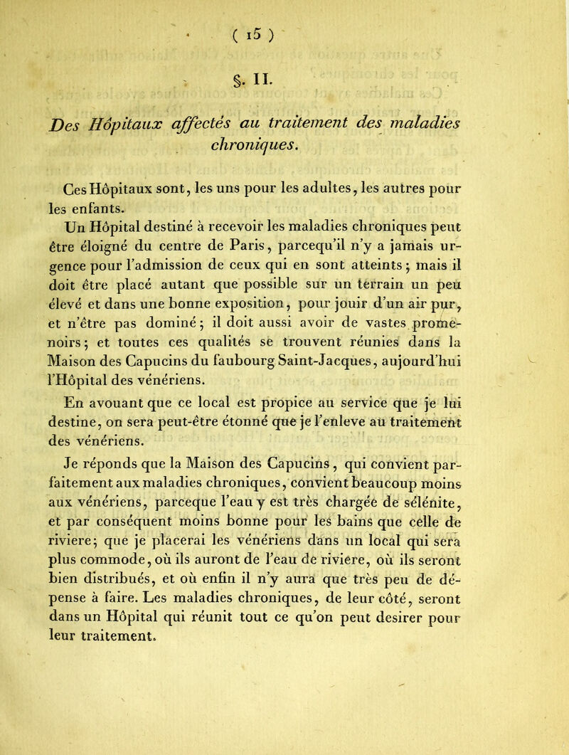 §. IL Des Hôpitaux affectés au traitement des maladies chroniques. Ces Hôpitaux sont, les uns pour les adultes, les autres pour les enfants. Un Hôpital destiné à recevoir les maladies chroniques peut être éloigné du centre de Paris, parcequ’il n’y a jamais ur- gence pour l’admission de ceux qui en sont atteints ; mais il doit être placé autant que possible sur un terrain un peu élevé et dans une bonne exposition, pour jouir d’un air pur, et n’être pas dominé j il doit aussi avoir de vastes prome- noirs ; et toutes ces qualités se trouvent réunies dans la Maison des Capucins du faubourg Saint-Jacques, aujourd’hui l’Hôpital des vénériens. En avouant que ce local est propice au service que je lui destine, on sera peut-être étonné que je l’enleve au traitement des vénériens. Je réponds que la Maison des Capucins , qui convient par- faitement aux maladies chroniques, convient beaucoup moins aux vénériens, parceque l’eau y est très chargée de sélénite, et par conséquent moins bonne pour les bains que celle de riviere; que je placerai les vénériens dans un local qui sera plus commode, où ils auront de l’eau de riviere, où ils seront bien distribués, et où enfin il n’y aura que très peu de dé- pense à faire. Les maladies chroniques, de leur côté, seront dans un Hôpital qui réunit tout ce qu’on peut desirer pour leur traitement.