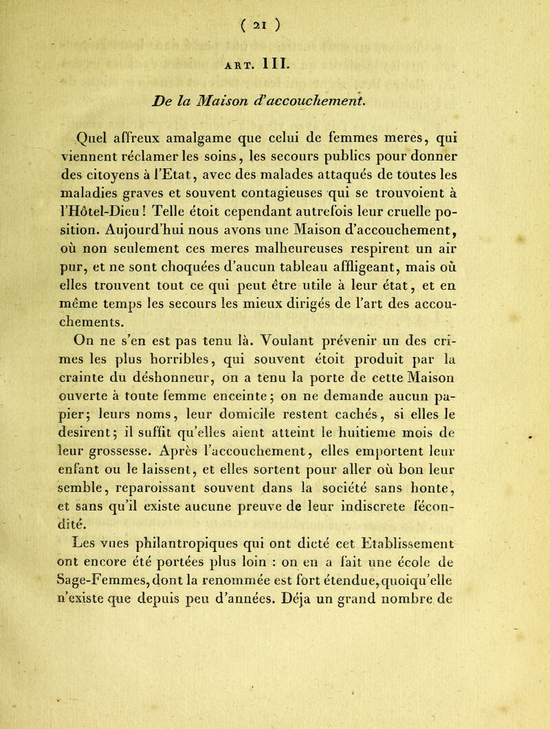 ART. III. De la Maison cTaccouchement. Quel affreux amalgame que celui de femmes meres, qui viennent réclamer les soins, les secours publics pour donner des citoyens à l’Etat, avec des malades attaqués de toutes les maladies graves et souvent contagieuses qui se trouvoient à l’Hôtel-Dieu ! Telle étoit cependant autrefois leur cruelle po- sition. Aujourd’hui nous avons une Maison d’accouchement, où non seulement ces meres malheureuses respirent un air pur, et ne sont choquées d’aucun tableau affligeant, mais où elles trouvent tout ce qui peut être utile à leur état, et en même temps les secours les mieux dirigés de l’art des accou- chements. On ne s’en est pas tenu là. Voulant prévenir un des cri- mes les plus horribles, qui souvent étoit produit par la crainte du déshonneur, on a tenu la porte de cette Maison ouverte à toute femme enceinte ; on ne demande aucun pa- pier ; leurs noms, leur domicile restent cachés, si elles le désirent; il suffit qu’elles aient atteint le huitième mois de leur grossesse. Après l’accouchement, elles emportent leur enfant ou le laissent, et elles sortent pour aller où bon leur semble, reparoissant souvent dans la société sans honte, et sans qu’il existe aucune preuve de leur indiscrète fécon- dité. Les vues philantropiques qui ont dicté cet Etablissement ont encore été portées plus loin : on en a fait une école de Sage-Femmes, dont la renommée est fort étendue, quoiqu’elle n’existe que depuis peu d’années. Déjà un grand nombre de