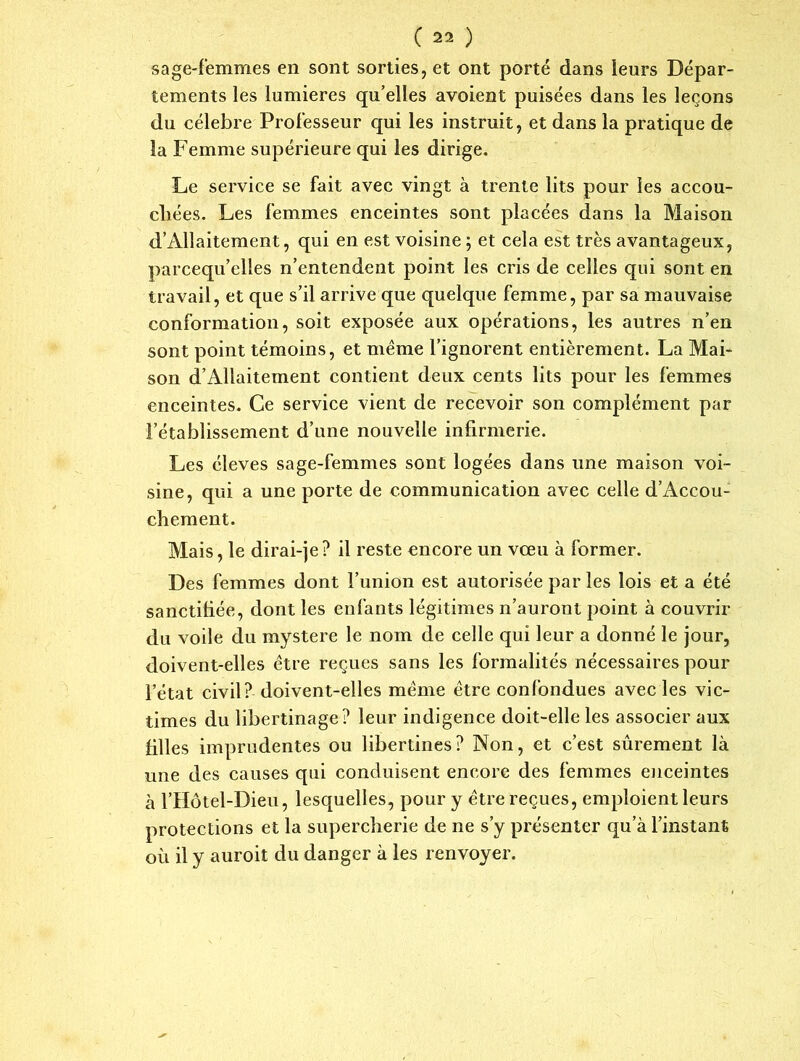 sage-femmes en sont sorties, et ont porté dans leurs Dépar- tements les lumières qu’elles avoient puisées dans les leçons du célébré Professeur qui les instruit, et dans la pratique de la Femme supérieure qui les dirige. Le service se fait avec vingt à trente lits pour les accou- chées. Les femmes enceintes sont placées dans la Maison d’Allaitement, qui en est voisine ; et cela est très avantageux, parcequ’clles n’entendent point les cris de celles qui sont en travail, et que s’il arrive que quelque femme, par sa mauvaise conformation, soit exposée aux opérations, les autres n’en sont point témoins, et même l’ignorent entièrement. La Mai- son d’Allaitement contient deux cents lits pour les femmes enceintes. Ce service vient de recevoir son complément par l’établissement d’une nouvelle infirmerie. Les éleves sage-femmes sont logées dans une maison voi- sine, qui a une porte de communication avec celle d’Accou- chement. Mais, le dirai-je? il reste encore un vœu à former. Des femmes dont l’union est autorisée par les lois et a été sanctifiée, dont les enfants légitimes n’auront point à couvrir du voile du mystère le nom de celle qui leur a donné le jour, doivent-elles être reçues sans les formalités nécessaires pour l’état civil? doivent-elles même être confondues avec les vic- times du libertinage? leur indigence doit-elle les associer aux filles imprudentes ou libertines? Non, et c’est sûrement là une des causes qui conduisent encore des femmes enceintes à l’Hôtel-Dieu, lesquelles, pour y être reçues, emploient leurs protections et la supercherie de ne s’y présenter qu’à l’instant où il y auroit du danger à les renvoyer.