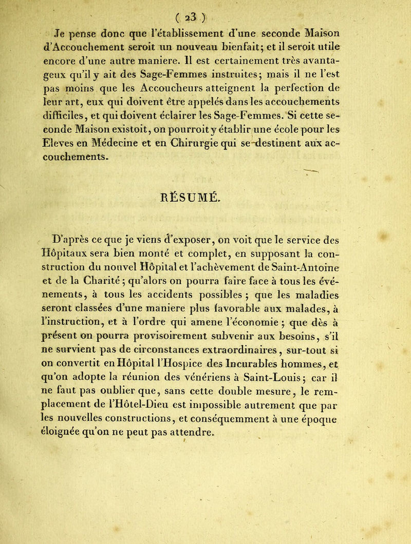 ,Te pense donc que l’établissement d’une seconde Maison d’Accouchement seroit un nouveau bienfait; et il seroit utile encore d’une autre maniéré. 11 est certainement très avanta- geux qu’il y ait des Sage-Femmes instruites; mais il ne l’est pas moins que les Accoucheurs atteignent la perfection de leur art, eux qui doivent être appelés dans les accouchements difficiles, et qui doivent éclairer les Sage-Femmes. Si cette se- conde Maison existoit, on pourroit y établir une école pour les Eleves en Médecine et en Chirurgie qui se-destinent aux ac- couchements. RÉSUMÉ. D’après ce que je viens d’exposer, on voit que le service des Hôpitaux sera bien monté et complet, en supposant la con- struction du nouvel Hôpital et l’achèvement de Saint-Antoine et de la Charité ; qu’alors on pourra faire face à tous les évé- nements, à tous les accidents possibles ; que les maladies seront classées d’une maniéré plus favorable aux malades, à l’instruction, et à l’ordre qui amene l’économie ; que dès à présent on pourra provisoirement subvenir aux besoins, s’il ne survient pas de circonstances extraordinaires, sur-tout si on convertit en Hôpital l’Hospice des Incurables hommes , et qu’on adopte la réunion des vénériens à Saint-Louis; car il ne faut pas oublier que, sans cette double mesure, le rem- placement de l’Hôtel-Dieu est impossible autrement que par les nouvelles constructions, et conséquemment à une époque éloignée qu’on ne peut pas attendre.