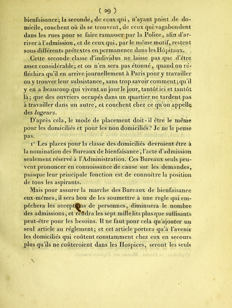 bienfaisance; la seconde, de ceux qui, n’ayant point de do- micile, couchent où ils se trouvent, de ceux qui vagabondent dans les rues pour se faire ramasser par la Police, afin d’ar- river à l’admission, et de ceux qui, par le meme motif, restent sous différents prétextes enpermanence dans les Hôpitaux. Cette seconde classe d’individus ne laisse pas que d’être assez considérable; et on n’en sera pas étonné , quand on ré- fléchira qu’il en arrive journellement à Paris pour y travailler ou y trouver leur subsistance, sans trop savoir comment ; qu’il y en a beaucoup qui vivent au jour le jour, tantôt ici et tantôt là; que des ouvriers occupés dans un quartier ne tardent pas à travailler dans un autre, et couchent chez ce qu’on appelle des logeurs. D’après cela, le mode de placement doit-il être le même pour les domiciliés et pour les non domiciliés ? Je ne le pense pas. i° Les places pour la classe des domiciliés devroient être à la nomination des Bureaux de bienfaisance, l’acte d’admission seulement réservé à l’Administration. Ces Bureaux seuls peu- vent prononcer en connoissance de cause sur les demandes, puisque leur principale fonction est de connoitre la position de tous les aspirants. Mais pour assurer la marche des Bureaux de bienfaisance eux-mêmes, il sera bon de les soumettre à une réglé qui em- pêchera les acceptons de personnes, diminuera le nombre des admissions, et reûdra les sept mille lits plus que suffisants peut-être pour les besoins. 11 ne faut pour cela qu’ajouter un seul article au réglement; et cet article portera qu’à l’avenir les domiciliés qui coûtent constamment chez eux en secours plus qu’ils ne coûteroient dans les Hospices, seront les seuls