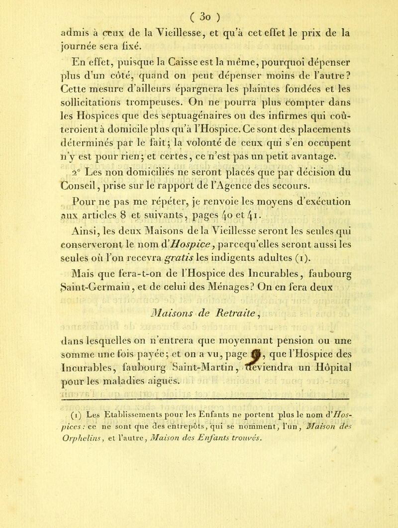 admis à ceux de la Vieillesse, et qu’à cet effet le prix de la journée sera fixé. En effet, puisque la Caisse est la meme, pourquoi dépenser plus d’un côté, quand on peut dépenser moins de l’autre? Cette mesure d’ailleurs épargnera les plaintes fondées et les sollicitations trompeuses. On ne pourra plus compter dans les Hospices que des septuagénaires ou des infirmes qui coû- teroient à domicile plus qu’à l’Hospice. Ce sont des placements déterminés par le fait; la volonté de ceux qui s’en occupent n’y est pour rien; et certes, ce n’est pas un petit avantage. 2° Les non domiciliés ne seront placés que par décision du Conseil, prise sur le rapport de l’Agence des secours. Pour ne pas me répéter, je renvoie les moyens d’exécution aux articles 8 et suivants, pages 4o et/ji- Ainsi, les deux Maisons delà Vieillesse seront les seules qui conserveront le nom à’Hospice, parcequ’elles seront aussi les seules où l’on recevra gratis les indigents adultes (i). Mais que fera-t-on de l’Hospice des Incurables, faubourg ^Saint-Germain, et de celui des Ménages? On en fera deux Maisons de Retraite, dans lesquelles on n’entrera que moyennant pension ou une somme une fois payée; et on a vu, page tô, que l’Hospice des Incurables, faubourg Saint-Martin, ffeviendra un Hôpital pour les maladies aiguës. (i) Les Etablissements pour les Enfants ne portent plus le nom A'Hos- pices : ce ne sont que clés entrepôts, qui se nomment, l’un, Maison dès Orphelins, et l’autre, Maison des Enfants trouvés.