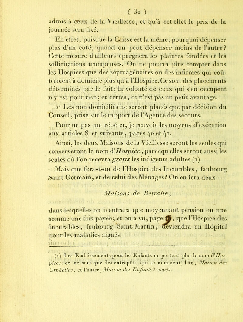admis à crmx de la Vieillesse, et qu’à cet effet le prix de la journée sera lixé. En effet, puisque la Caisse est la meme, pourquoi dépenser plus d’un côté, quand on peut dépenser moins de l’autre? Cette mesure d’ailleurs épargnera les plaintes fondées et les sollicitations trompeuses. On ne pourra plus compter dans les Hospices que des septuagénaires ou des infirmes qui coù- teroient à domicile plus qu’à l’Hospice. Ce sont des placements déterminés par le fait; la volonté de ceux qui s’en occupent n’y est pour rien; et certes, ce n’est pas un petit avantage. 2° Les non domiciliés ne seront placés que par décision du Conseil, prise sur le rapport de l’Agence des secours. Pour ne pas me répéter, je renvoie les moyens d’exécution aux articles 8 et suivants, pages 4o et [\i. Ainsi, les deux Maisons delà Vieillesse seront les seules qui conserveront le nom d'Hospice y parcequ’elies seront aussi les seules où l’on recevra gratis les indigents adultes (i). Mais que fera-t-on de l’Hospice des Incurables, faubourg Saint-Germain, et de celui des Ménages? On en fera deux Maisons de Retraite, dans lesquelles on n’entrera que moyennant pension ou une somme une fois payée; et on a vu, page â, que l’Hospice des Incurables, faubourg Saint-Martin, ffe viendra un Hôpital pour les maladies aiguës. ■■ : ; ■ *, ■ (i) Les Etablissements pour les Enfants ne portent pins le nom d'Hos- pices : cc ne sont rpie des entrepôts, qui se nomment, l’un, Maison dos Orphelins, et l’autre, Maison des Enfants trouvés.