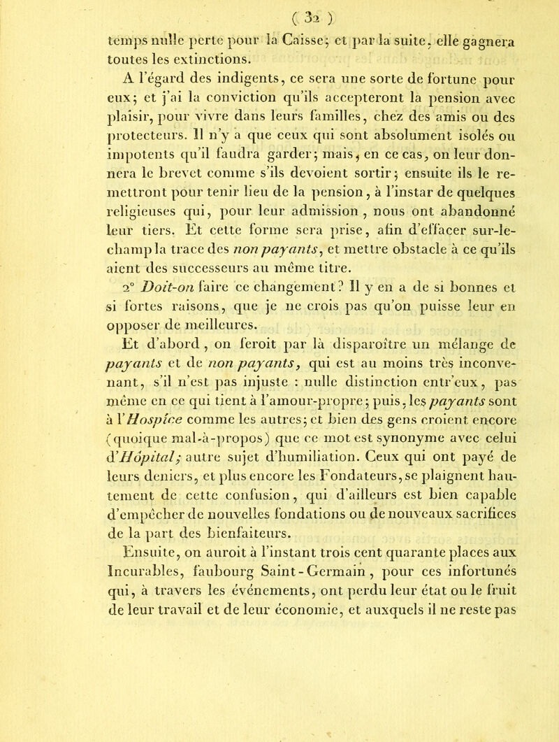 temps nulle perte pour la Caisse; et par la suite, elle gagnera toutes les extinctions. A l’égard des indigents, ce sera une sorte de fortune pour eux; et j’ai la conviction qu’ils accepteront la pension avec plaisir, pour vivre dans leurs familles, chez des amis ou des protecteurs. 11 n’y a que ceux qui sont absolument isolés ou impotents qu’il faudra garder; mais^ en ce cas, on leur don- nera le brevet comme s’ils dévoient sortir; ensuite ils le re- mettront pour tenir lieu de la pension, à l’instar de quelques religieuses qui, pour leur admission, nous ont abandonné leur tiers. Et cette forme sera prise, afin d’effacer sur-le- champ la trace des non payants, et mettre obstacle à ce qu’ils aient des successeurs au même titre. i° Doit-on faire ce changement? 11 y en a de si bonnes et si fortes raisons, que je ne crois pas qu’on puisse leur en opposer de meilleures. Et d’abord , on feroit par là disparaître un mélange de payants et de non payants, qui est au moins très inconve- nant, s’il n’est pas injuste : nulle distinction entr’eux, pas même en ce qui tient à l’amour-propre ; puis, les payants sont à XHospice comme les autres; et bien des gens croient encore (quoique mal-à-propos) que ce mot est synonyme avec celui d'Hôpital; autre sujet d’humiliation. Ceux qui ont payé de leurs deniers, et plus encore les Fondateurs, se plaignent hau- tement de cette confusion, qui d’ailleurs est bien capable d’empêcher de nouvelles fondations ou de nouveaux sacrifices de la part des bienfaiteurs. Ensuite, on auroit à l’instant trois cent quarante places aux Incurables, faubourg Saint - Germain , pour ces infortunés qui, à travers les événements, ont perdu leur état ou le fruit de leur travail et de leur économie, et auxquels il ne reste pas