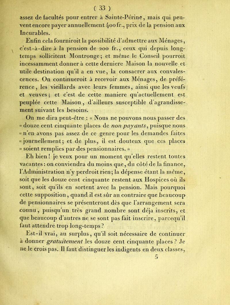 assez de facultés pour entrer à Saimte-Périne, mais qui peu- vent encore payer annuellement 4oo fr., prix de la pension aux Incurables. Enfin cela fourniroit la possibilité d’admettre aux Ménages, c’est-à-dire à la pension de 200 fr., ceux qui depuis long- temps sollicitent Montrouge ; et même le Conseil pourroit incessamment donner à cette derniere Maison la nouvelle et utile destination qu’il a en vue, la consacrer aux convales- cences. On continueroit à recevoir aux Ménages, de préfé- rence, les vieillards avec leurs femmes, ainsique les veufs et veuves ; et c’est de cette maniéré qu’actuellement est peuplée cette Maison , d’ailleurs susceptible d’agrandisse- ment suivant les besoins. On me dira peut-être : « Nous ne pouvons nous passer des « douze cent cinquante places de non payants, puisque nous « n’en avons pas assez de ce genre pour les demandes faites «journellement; et de plus, il est douteux que ces places « soient remplies par des pensionnaires. » Eh bien ! je veux pour un moment qu’elles restent toutes vacantes : on conviendra du moins que, du côté de la finance, l’Administration n’y perdroit rien; la dépense étant la même, soit que les douze cent cinquante restent aux Hospices où ils sont, soit qu’ils en sortent avec la pension. Mais pourquoi cette supposition, quand il est sûr au contraire que beaucoup de pensionnaires se présenteront dès que l’arrangement sera connu, puisqu’un très grand nombre sont déjà inscrits, et que beaucoup d’autres ne se sont pas fait inscrire, parcequ’il faut attendre trop long-temps ? Est-il vrai, au surplus, qu’il soit nécessaire de continuer à donner gratuitement les douze cent cinquante places ? Je ne le crois pas. 11 faut distinguer les indigents en deux classes,