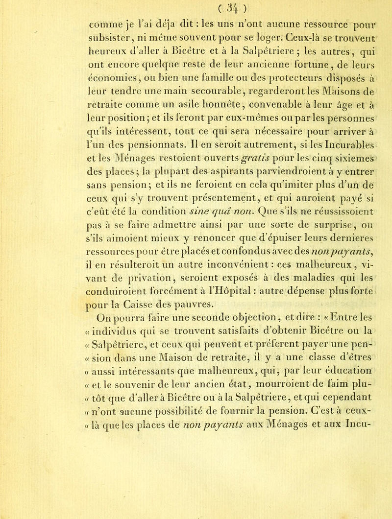 comme je l’ai déjà dit : les uns n’ont aucune ressource pour subsister, ni meme souvent pour se loger. Ceux-là se trouvent heureux d’aller à Bicêtre et à la Salpétrière ; les autres, qui ont encore quelque reste de leur ancienne fortune, de leurs économies, ou bien une famille ou des protecteurs disposés à leur tendre une main secourable, regarderont les Maisons de retraite comme un asile honnête, convenable à leur âge et à leur position ; et ils feront par eux-mêmes ou par les personnes qu’ils intéressent, tout ce qui sera nécessaire pour arriver à l’un des pensionnats. Il en seroit autrement, si les Incurables et les Ménages restoient ouverts gratis pour les cinq sixièmes des places; la plupart des aspirants parviendroient à y entrer sans pension ; et ils ne feroient en cela qu’imiter plus d’un de ceux qui s’y trouvent présentement, et qui auroient payé si c’eût été la condition sine qud non. Que s’ils ne réussissoient pas à se faire admettre ainsi par une sorte de surprise, ou s’ils aimoient mieux y renoncer que d’épuiser leurs dernieres ressources pour être placés et confondus avec des non payants, il en résulterait un autre inconvénient : ces malheureux, vi- vant de privation, seraient exposés à des maladies qui les conduiraient forcément à l’Hôpital : autre dépense plus forte pour la Caisse des pauvres. On pourra faire une seconde objection, et dire : «Entre les «individus cpii se trouvent satisfaits d’obtenir Bicêtre ou la « Salpêtrière, et ceux qui peuvent et préfèrent payer une pen- « sion dans une Maison de retraite, il y a une classe d’êtres « aussi intéressants que malheureux, qui, par leur éducation « et le souvenir de leur ancien état, mourraient de faim plu- « tôt que d’aller à Bicêtre ou à la Salpêtrière, et qui cependant « n’ont aucune possibilité de fournir la pension. C’est à ceux- « là que les places de non payants aux Ménages et aux Incu-