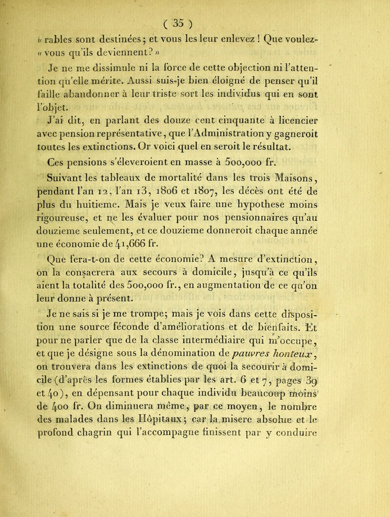 (f râbles sont destinées; et vous les leur enlevez ! Que voulez- « vous qu’ils deviennent?» Je ne me dissimule ni la force de cette objection ni l’atten- tion qu’elle mérite. Aussi suis-je bien éloigné de penser qu’il faille abandonner à leur triste sort les individus qui en sont l’objet. J’ai dit, en parlant des douze cent cinquante à licencier avec pension représentative, que l’Administration y gagneroit toutes les extinctions. Or voici quel en seroit le résultat. Ces pensions s’éleveroient en masse à 5oo,ooo fr. Suivant les tableaux de mortalité dans les trois Maisons, pendant l’an 12, l’an i3, 1806 et 1807, les décès ont été de plus du huitième. Mais je veux faire une hypothèse moins rigoureuse, et ne les évaluer pour nos pensionnaires qu’au douzième seulement, et ce douzième donneroit chaque année une économie de 415666 fr. Que fera-t-on de cette économie? A mesure d’extinction, on la consacrera aux secours à domicile, jusqu’à ce qu’ils aient la totalité des 5oo,ooo fr., en augmentation de ce qu’on leur donne à présent. Je ne sais si je me trompe; mais je vois dans cette disposi- tion une source féconde d’améliorations et de bienfaits. Et pour ne parler que de la classe intermédiaire qui m’occupe, et que je désigne sous la dénomination de pauvres honteux, on trouvera dans les extinctions de quoi la secourir à domi- cile (d’après les formes établies par les art. 6 et 7, pages 3g et 4°), en dépensant pour chaque individu beaucoup moins de 4oo fr. On diminuera meme, par ce moyen, le nombre des malades dans les Hôpitaux; car la misere absolue et le profond chagrin qui l’accompagne finissent par y conduire