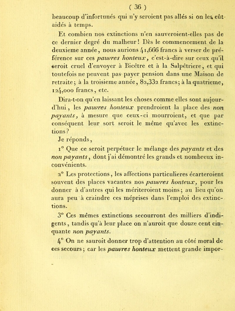beaucoup d’infortunés qui n’y seroient pas allés si on lea eut- aidés à temps. Et combien nos extinctions n’en sauveroient-elles pas de ce dernier degré du malheur ! Dès le commencement de la deuxieme année, nous aurions 4i,666 francs à verser de pré- férence sur ces pauvres honteux, c’est-à-dire sur ceux qu’il seroit cruel d’envoyer à Bicêtre et à la Salpêtrière, et qui toutefois ne peuvent pas payer pension dans une Maison de retraite ; à la troisième année, 82,332 francs; à la quatrième, 124,000 francs, etc. Dira-t-on qu’en laissant les choses comme elles sont aujour- d’hui , les pauvres honteux prendroient la place des non payantsy à mesure que ceux-ci mourroient, et que par conséquent leur sort seroit le même qu’avec les extinc- tions? Je réponds, i° Que ce seroit perpétuer le mélange des payants et des non payants y dont j’ai démontré les grands et nombreux in- convénients. 20 Les protections, les affections particulières écarteroient souvent des places vacantes nos pauvres honteux, pour les donner à d’autres qui les mériteroient moins ; au lieu qu’on aura peu à craindre ces méprises dans l’emploi des extinc- tions. 3° Ces mêmes extinctions secourront des milliers d’indi- gents , tandis qu’à leur place on n’auroit que douze cent cin- quante non payants. 4° On ne sauroit donner trop d’attention au côté moral de ces secours ; car les pauvres honteux mettent grande impor-