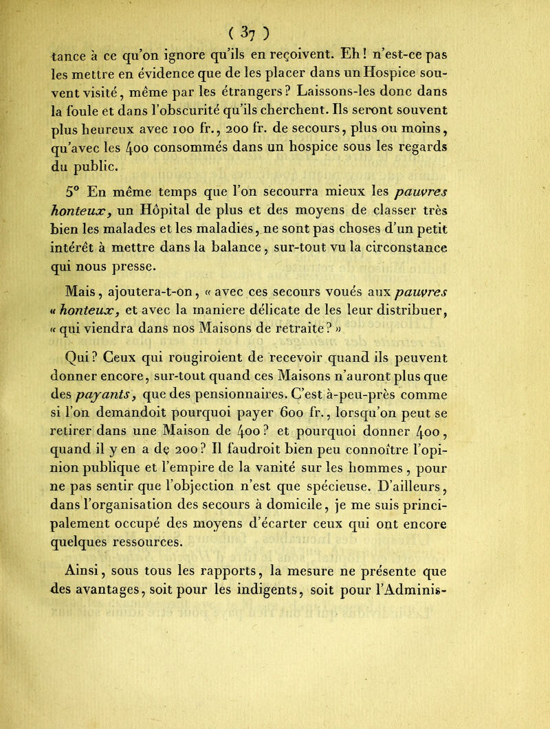 tance à ce qu’on ignore qu’ils en reçoivent. Eh ! n’est-ce pas les mettre en évidence que de les placer dans un Hospice sou- vent visité, meme par les étrangers? Laissons-les donc dans la foule et dans l’obscurité qu’ils cherchent. Ils seront souvent plus heureux avec ioo fr., 200 fr. de secours, plus ou moins, qu’avec les 4oo consommés dans un hospice sous les regards du public. 5° En meme temps que l’on secourra mieux les pauvres honteux, un Hôpital de plus et des moyens de classer très bien les malades et les maladies, ne sont pas choses d’un petit intérêt à mettre dans la balance, sur-tout vu la circonstance qui nous presse. Mais, ajoutera-t-on, « avec ces secours voués aux pauvres u honteux, et avec la maniéré délicate de les leur distribuer, « qui viendra dans nos Maisons de retraite? » Qui ? Ceux qui rougiroient de recevoir quand ils peuvent donner encore, sur-tout quand ces Maisons n’auront plus que des payants, que des pensionnaires. C’est à-peu-près comme si l’on demandoit pourquoi payer 600 fr., lorsqu’on peut se retirer dans une Maison de 4oo ? et pourquoi donner 400, quand il y en a dç 200 ? Il faudroit bien peu connoitre l’opi- nion publique et l’empire de la vanité sur les hommes , pour ne pas sentir que l’objection n’est que spécieuse. D’ailleurs, dans l’organisation des secours à domicile, je me suis princi- palement occupé des moyens d’écarter ceux qui ont encore quelques ressources. Ainsi, sous tous les rapports, la mesure ne présente que des avantages, soit pour les indigents, soit pour l’Adminis-