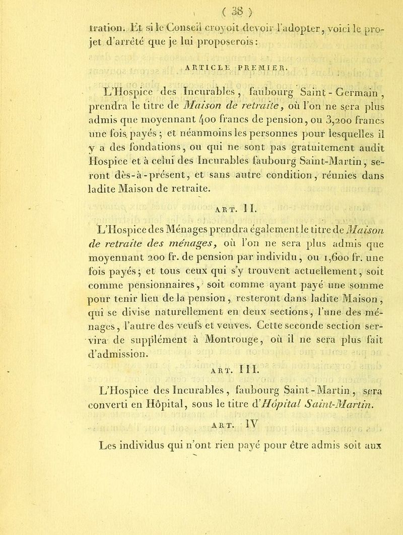 tratiou. Et si le Conseil croyoil devoir l’adopter, voici le pro- jet .d’arrêté que je lui proposerais: ARTICLE PREMIER. L’Hospice des Incurables , faubourg Saint - Germain , prendra le titre de Maison de retraite, où l’on ne s.era plus admis que moyennant /joo francs de pension, ou 3,200 francs une fois, payés; et néanmoins les personnes pour lesquelles il y a des fondations, ou qui ne sont pas gratuitement audit Hospice et à celui des Incurables faubourg Saint-Martin, se- ront dès-à-présent, et sans autre condition, réunies dans ladite Maison de retraite. ART. I I. L’Hospice des Ménages prendra également le titre de Maison de retraite des ménages, où l’on ne sera plus admis que moyennant 200 fr. de pension par individu, ou 1,600 fr. une fois payés ; et tous ceux qui s’y trouvent actuellement, soit comme pensionnaires, soit comme ayant payé une somme pour tenir lieu de la pension , resteront dans ladite Maison , qui se divise naturellement en deux sections, l’une des mé- nages, l’autre des veufs et veuves. Cette seconde section ser- vira de supplément à Montrouge, où il ne sera plus fait d’admission. ART. III. L’Hospice des Incurables , faubourg Saint - Martin , sera converti en Hôpital, sous le titre d'Hôpital Saint-Martin. art. IV Les individus qui n’ont rien payé pour être admis soit aux