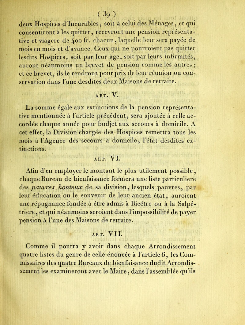 deux Hospices d’incurables, soit à celui des Ménages, et qui consentiront à les quitter, recevront une pension représenta- tive et viagère de 4oo fr. chacun, laquelle leur sera payée de mois en mois et d’avance. Ceux qui ne pourroient pas quitter lesdits Hospices, soit par leur âge, soit par leurs infirmités, auront néanmoins un brevet de pension comme les autres; et ce brevet, ils le rendront pour prix de leur réunion ou con- servation dans l’une desdites deux Maisons de retraite. ART. Y. La somme égale aux extinctions de la pension représenta- tive mentionnée à l’article précédent, sera ajoutée à celle ac- cordée chaque année pour budjet aux secours à domicile. A cet effet, la Division chargée des Hospices remettra tous les mois à l’Agence des secours à domicile, l’état desdites ex- tinctions. ; ART. VI. Afin d’en employer le montant le plus utilement possible , chaque Bureau de bienfaisance formera une liste particulière des pauvres honteux de sa division, lesquels pauvres, par leur éducation ou le souvenir de leur ancien état, auroient une répugnance fondée à être admis à Bicétre ou à la Salpé- trière , et qui néanmoins seroient dans l’impossibilité de payer pension à l’une des Maisons de retraite. ART. VII. Comme il pourra y avoir dans chaque Arrondissement quatre listes du genre de celle énoncée à l’article 6, les Com- missaires des quatre Bureaux de bienfaisance dudit Arrondis- sement les examineront avec le Maire, dans l’assemblée qu’ils