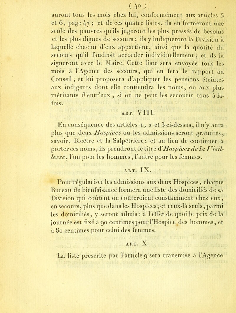 am ont tous les mois chez lui, conformément aux articles 5 et 6, page 47 ; et de ces quatre listes, ils en formeront une seule des pauvres qu’ils jugeront les plus pressés de besoins et les plus dignes de secours ; ils y indiqueront la Division à laquelle chacun d’eux appartient, ainsi que la quotité du secours qu’il faudroit accorder individuellement ; et ils la signeront avec le Maire. Cette liste sera envoyée tous les mois à l’Agence des secours, qui en fera le rapport au Conseil, et lui proposera d’appliquer les pensions éteintes aux indigents dont elle contiendra les noms, ou aux plus méritants d’entr’eux , si on ne peut les secourir tous à-la- fois. ART. VIII. En conséquence des articles i, 2 et 3 ci-dessus, il n’y aura plus que deux Hospices où les admissions seront gratuites, savoir, Bicêtre et la Salpétrière; et au lieu de continuer à porter ces noms, ils prendront le titre d'Hospices de la Vieil- lesse , l’un pour les hommes , l’autre pour les femmes. art. IX. Pour régulariser les admissions aux deux Hospices, chaque Bureau de bienfaisance formera une liste des domiciliés de sa Division qui coûtent ou coûteroient constamment chez eux, en secours, plus que dans les Hospices; et ceux-là seuls, parmi les domiciliés, y seront admis : à l’effet de quoi le prix de la journée est fixé à go centimes pour l’Hospice des hommes, et à 80 centimes pour celui des femmes. ART. X. La liste prescrite par l’article 9 sera transmise à l’Agence