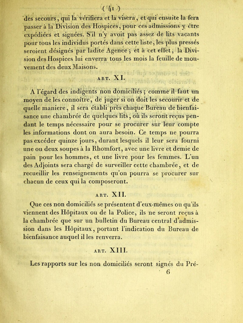 des secours, qui la vérifiera et la visera , et qui ensuite la fera passer à la Division des Hospices, pour ces admissions y être expédiées et signées. S’il n’y avoit pas assez de lits vacants pour tous les individus portés dans cette liste, les plus pressés seroient désignés par ladite Agence ; et à cet effet, la Divi- sion des Hospices lui enverra tous les mois la feuille de mou- vement des deux Maisons. ART. XI. A l’égard des indigents non domiciliés ; comme il faut un moyen de les connoître, de juger si on doit les secourir et de quelle maniéré, il sera établi près chaque Bureau de bienfai- sance une chambrée de quelques lits, où ils seront reçus pen- dant le temps nécessaire pour se procurer sur leur compte les informations dont on aura besoin. Ce temps ne pourra pas excéder quinze jours, durant lesquels il leur sera fourni une ou deux soupes à la Rhomfort, avec une livre et demie de pain pour les hommes, et une livre pour les femmes. L’un des Adjoints sera chargé de surveiller cette chambrée, et de recueillir les renseignements qu’on pourra se procurer sur chacun de ceux qui la composeront. ART. XII. Que ces non domiciliés se présentent d’eux-mêmes ou qu’ils viennent des Hôpitaux ou de la Police, ils ne seront reçus à la chambrée que sur un bulletin du Bureau central d admis- sion dans les Hôpitaux, portant l’indication du Bureau de bienfaisance auquel il les renverra. ART. XIII. Les rapports sur les non domiciliés seront signés du Pré- ' 6