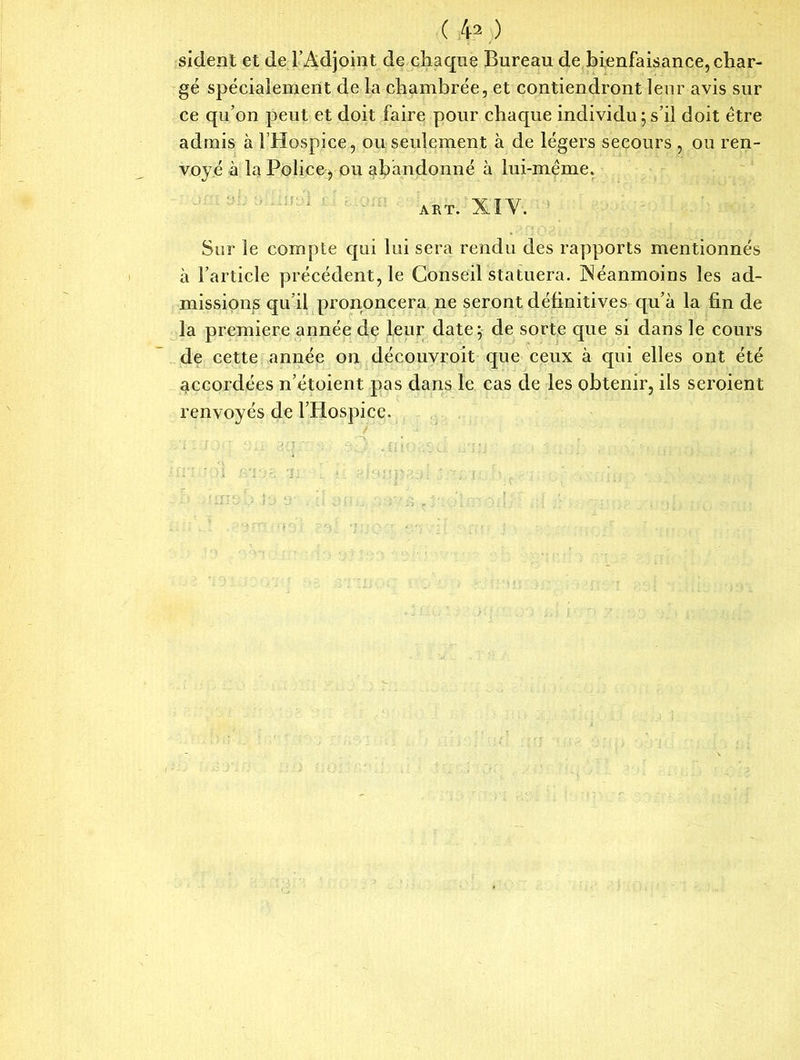 ( 4?.) sident et de l’Adjoint de chaque Bureau de bienfaisance, char- gé spécialement de la chambrée, et contiendront leur avis sur ce qu’on peut et doit faire pour chacpie individu ; s’il doit être admis à l’Hospice, ou seulement à de légers secours , ou ren- voyé à la Police, ou abandonné à lui-méme. ART. XI Y. Sur le compte qui lui sera rendu des rapports mentionnés à l’article précédent, le Conseil statuera. INéanmoins les ad- missions qu’il prononcera ne seront définitives qu’à la fin de la première année de leur date; de sorte que si dans le cours de cette année on découvroit que ceux à qui elles ont été accordées n’étoient pas dans le cas de les obtenir, ils seroient renvoyés de l’Hospice.