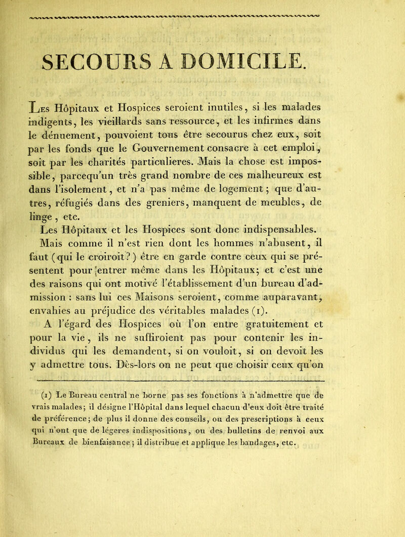 SECOURS A DOMICILE. Les Hôpitaux et Hospices seraient inutiles, si les malades indigents, les vieillards sans ressource, et les infirmes dans le dénuement, pouvoient tous être secourus chez eux, soit par les fonds que le Gouvernement consacre à cet emploi, soit par les charités particulières. .Mais la chose est impos- sible , parcequ’un très grand nombre de ces malheureux est dans l’isolement, et n’a pas même de logement ; que d’au- tres, réfugiés dans des greniers, manquent de meubles, de linge , etc. Les Hôpitaux et les LXospices sont donc indispensables. Mais comme il n’est rien dont les hommes n’abusent, il faut (qui le croirait?) être en garde contre ceux qui se pré- sentent pour [entrer même dans les Hôpitaux; et c’est une des raisons qui ont motivé l’établissement d’un bureau d’ad- mission : sans lui ces Maisons seraient, comme auparavant7 envahies au préjudice des véritables malades (i). A l’égard des Hospices où l’on entre gratuitement et pour la vie , ils ne suffiraient pas pour contenir les in- dividus qui les demandent, si on vouloit, si on de voit les y admettre tous. Dès-lors on ne peut que choisir ceux qu’on (i) Le Bureau central ne Lorne pas ses fonctions à n’admettre que de vrais malades; il désigne l’Hôpital dans lequel cliacun d’eux doit être traité de préférence; de plus il donne des conseils, ou des prescriptions à ceux qui n’ont que de légères indispositions, ou des bulletins de renvoi aux Bureaux de bienfaisance ; il distribue et applique les bandages, etc.