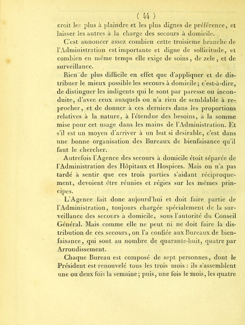 croit les plus à plaindre et les plus dignes de préférence, et laisser les autres à la charge des secours à domicile. C’est annoncer assez combien cette troisième branche de l’Administration est importante et digne de sollicitude, et combien en meme temps elle exige de soins, de zele , et de surveillance. Rien de plus difficile en effet que d’appliquer et de dis- tribuer le mieux possible les secours à domicile; c’est-à-dire, de distinguer les indigents qui le sont par paresse ou incon- duite, d’avec ceux auxquels on n’a rien de semblable à re- procher, et de donner à ces derniers dans les proportions relatives à la nature, à l’étendue des besoins, à la somme mise pour cet usage dans les mains de l’Administration. Et s’il est un moyen d’arriver à un but si désirable, c’est dans une bonne organisation des Bureaux de bienfaisance qu’il faut le chercher. Autrefois l’Agence des secours à domicile étoit séparée de l’Administration des Hôpitaux et Hospices. Mais on n’a pas tardé à sentir que ces trois parties s’aidant réciproque- ment, dévoient être réunies et régies sur les mêmes prin- cipes. L’Agence fait donc aujourd’hui et doit faire partie de l’Administration, toujours chargée spécialement de la sur- veillance des secours à domicile, sous l’autorité du Conseil Général. Mais comme elle ne peut ni ne doit faire la dis- tribution de ces secours, on l’a confiée aux Bureaux de bien- faisance, qui sont au nombre de quarante-huit, quatre par Arrondissement. Chaque Bureau est composé de sept personnes, dont le Président est renouvelé tous les trois mois : ils s’assemblent une ou deux fois la semaine ; puis, une fois le mois, les quatre