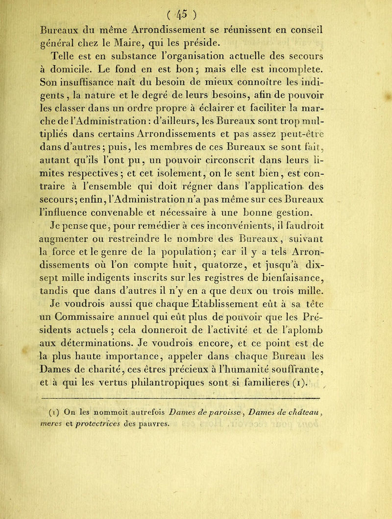 Bureaux du même Arrondissement se réunissent en conseil général chez le Maire, qui les préside. Telle est en substance l’organisation actuelle des secours à domicile. Le fond en est bon ; mais elle est incomplète. Son insuffisance naît du besoin de mieux connoître les indi- gents , la nature et le degré de leurs besoins, afin de pouvoir les classer dans un ordre propre à éclairer et faciliter la mar- che de l’Administration : d’ailleurs, les Bureaux sont trop mul- tipliés dans certains Arrondissements et pas assez peut-être dans d’autres; puis, les membres de ces Bureaux se sont fait, autant qu’ils l’ont pu, un pouvoir circonscrit dans leurs li- mites respectives ; et cet isolement, on le sent bien, est con- traire à l’ensemble qui doit régner dans l’application des secours ; enfin, l’Administration n’a pas même sur ces Bureaux l’influence convenable et nécessaire à une bonne gestion. Je pense que, pour remédier à ces inconvénients, il faudroit augmenter ou restreindre le nombre des Bureaux, suivant la force et le genre de la population; car il y a tels Arron- dissements où l’on compte huit, quatorze, et jusqu’à dix- sept mille indigents inscrits sur les registres de bienfaisance, tandis que dans d’autres il n’y en a que deux ou trois mille. Je voudrois aussi que chaque Etablissement eût à sa tête un Commissaire annuel qui eût plus de pouvoir que les Pré- sidents actuels ; cela donneroit de l’activité et de l’aplomb aux déterminations. Je voudrois encore, et ce point est de la plus haute importance, appeler dans chaque Bureau les Dames de charité, ces êtres précieux à l’humanité souffrante, et à qui les vertus philantropiques sont si familières (i). (i) On les nommoit autrefois Dames de paroisse , Dames de château , meres et protectrices des pauvres.