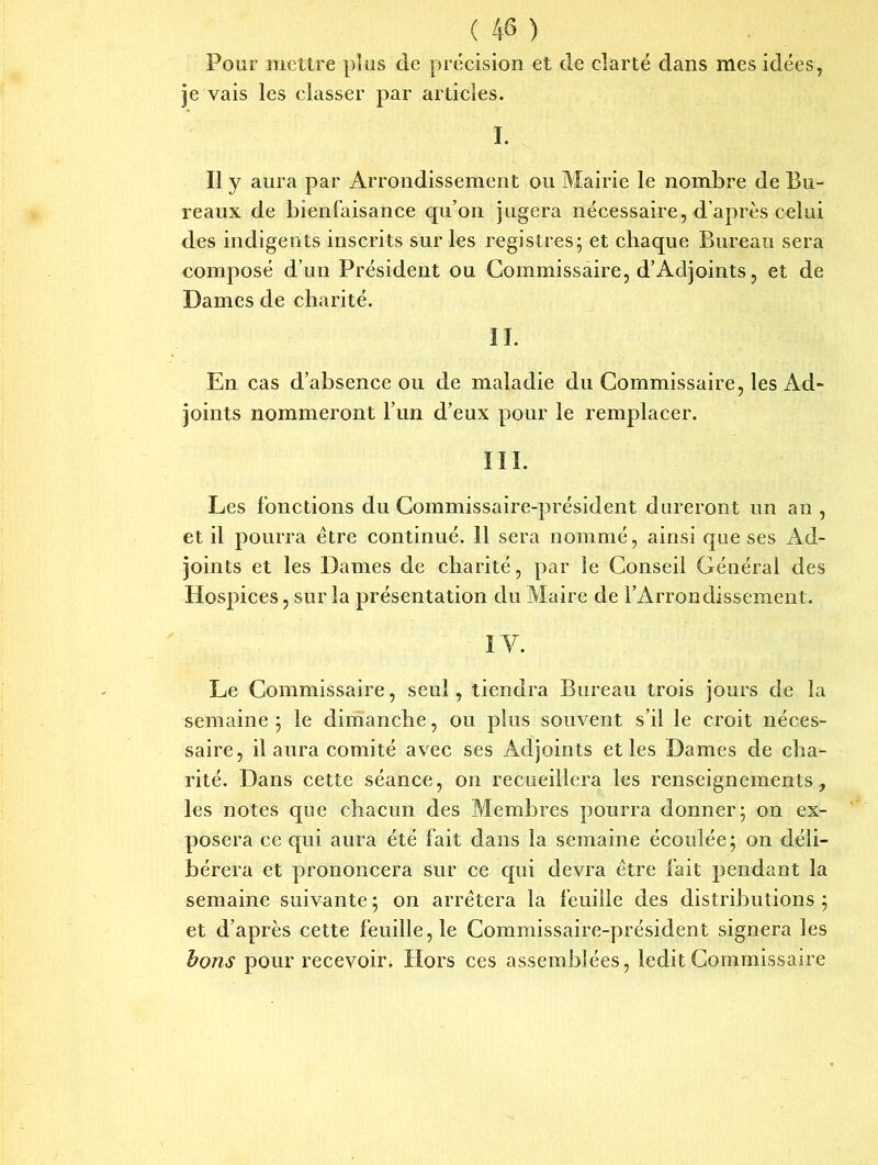 Pour mettre plus de précision et de clarté dans mes idées, je vais les classer par articles. I. Il y aura par Arrondissement ou Mairie le nombre de Bu- reaux de bienfaisance qu’on jugera nécessaire, d’après celui des indigents inscrits sur les registres; et chaque Bureau sera composé d’un Président ou Commissaire, d’Adjoints, et de Dames de charité. II. En cas d’absence ou de maladie du Commissaire, les Ad- joints nommeront l’un d’eux pour le remplacer. III. Les fonctions du Commissaire-président dureront un an , et il pourra être continué. 11 sera nommé, ainsi que ses Ad- joints et les Dames de charité, par le Conseil Général des Hospices, sur la présentation du Maire de l’Arrondissement. IV. Le Commissaire, seul, tiendra Bureau trois jours de la semaine ; le dimanche, ou plus souvent s’il le croit néces- saire, il aura comité avec ses Adjoints et les Dames cle cha- rité. Dans cette séance, on recueillera les renseignements, les notes que chacun des Membres pourra donner; on ex- posera ce qui aura été fait dans la semaine écoulée; on déli- bérera et prononcera sur ce qui devra être fait pendant la semaine suivante ; on arrêtera la feuille des distributions ; et d’après cette feuille, le Commissaire-président signera les bons pour recevoir. Hors ces assemblées, ledit Commissaire