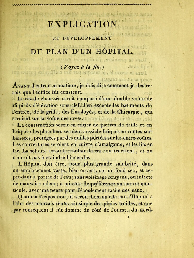 EXPLICATION ET DÉVELOPPEMENT DU PLAN D’UN HÔPITAL. ( Voyez à la fin. ) -r; ;■» . :>! ...» £J g.1:r  •îj • i# a : 8 j j ..'u ’jc'.ocji :rc* d Avant d’entrer en matière, je dois dire comment je desire- rois que l’édifice fût construit. Le rez-de-chaussée seroit composé d’une double voûte de ï5 pieds d’élévation sous clef. J’en excepte les bâtiments de l’entrée, de la grille, des Employés, et de la Chirurgie , qui seroient sur la voûte des caves. La construction seroit en entier de pierres de taille et en briques; les planchers seroient aussi de briques en voûtes sur- baissées, protégées par des quilles portées sur les entre-voûtes. Les couvertures seroient en cuivre d’amalgame, et les lits en fer. La solidité seroit le résultat de ces constructions , et on n’auroit pas à craindre l’incendie. L’Hôpital doit être, pour plus grande salubrité, dans un emplacement vaste, bien ouvert, sur un fond sec, et ce- pendant à portée de l’eau; sans voisinage bruyant, ou infecté de mauvaise odeur; à mi-côte de ;préférence ou sur un mon- ticule, avec une pente pour l’écoulement facile des eaux. Quant à l’exposition, il seroit bon qu’elle mit l’Hôpital à l’abri des mauvais vents,, ainsi qué des pluies froides, et que par conséquent il fût dominé du côté de l’ouest, du nord-