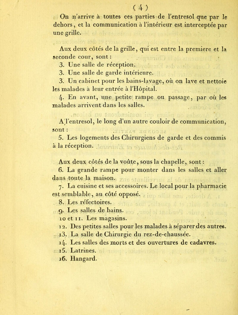 On n’arrive à toutes ces parties de l’entresol que par le dehors, et la communication à l’intérieur est interceptée par une grille. Aux deux côtés de la grille, qui est entre la première et la seconde cour, sont : 3. Une salle de réception. 3. Une salle de garde intérieure. 3. Un cabinet pour les bains-lavage, où on lave et nettoie les malades à leur entrée à l’Hôpital. 4- En avant, une petite rampe ou passage, par où les malades arrivent dans les salles. A l’entresol, le long d’un autre couloir de communication, sont : 5. Les logements des Chirurgiens de garde et des commis à la réception. Aux deux côtés de la voûte, sous la chapelle, sont : 6. La grande rampe pour monter dans les salles et aller dans toute la maison. 7. La cuisine et ses accessoires. Le local pour la pharmacie est semblable, au côté opposé. 8. Les réfectoires. 9. Les salles de bains. 10 et 11. Les magasins. 11. Des petites salles pour les malades à séparer des autres. 13. La salle de Chirurgie du rez-de-chaussée. 14. Les salles des morts et des ouvertures de cadavres. 15. Latrines. 16. Hangard.