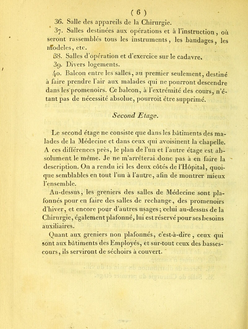 36. Salle des appareils de la Chirurgie. 37. Salles destinées aux opérations et à l’instruction , où seront rassemblés tous les instruments, les bandages, les nfodeîes, etc. 38. Salles d’opération et d’exercice sur le cadavre. 39. Divers logements. 40. Balcon entre les salles, au premier seulement, destiné à faire prendre l’air aux malades qui ne pourront descendre dans les'promenoirs. Ce balcon, à l’extrémité des cours, n’é- tant pas de nécessité absolue, pourroit être supprimé. Second Etage. Le second étage ne consiste que dans les bâtiments des ma- lades de la Médecine et dans ceux qui avoisinent la chapelle. A ces différences près, le plan de l’un et l’autre étage est ab- solument le même. Je ne m’arrêterai donc pas à en faire la description. On a rendu ici les deux côtés de l’Hôpital, quoi- que semblables en tout l’un à l’autre, afin de montrer mieux l’ensemble. Au-dessus, les greniers des salles de Médecine sont pla- fonnés pour en faire des salles de rechange, des promenoirs d’hiver, et encore pour d’autres usages; celui au-dessus de la Chirurgie, également plafonné, lui est réservé pour ses besoins auxiliaires. Quant aux greniers non plafonnés, c’est-à-dire, ceux qui sont aux bâtiments des Employés, et sur-tout ceux des basses- cours, ils serviront de séchoirs à couvert.