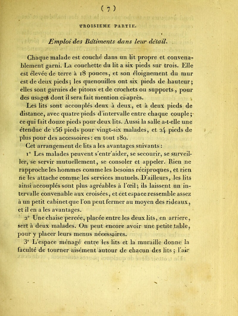 TROISIEME PARTIE. Emploi des Batiments dans leur détail. Chaque malade est couché dans un lit propre et convena- blement garni. La couchette du lit a six pieds sur trois. Elle est élevée de terre à 18 pouces, et son éloignement du mur est de deux pieds ; les quenouilles ont six pieds de hauteur ; elles sont garnies de pitons et de crochets ou supports , pour des usages dont il sera fait mention ci-après. Les lits sont accouplés deux à deux, et à deux pieds de distance, avec quatre pieds d’intervalle entre chaque couple;' ce qui fait douze pieds pour deux lits. Aussi la salle a-t-elle une étendue de i56 pieds pour vingt-six malades, et il\ pieds de plus pour des accessoires : en tout 180. Cet arrangement de lits a les avantages suivants : i° Les malades peuvent s’entr’aider, se secourir, se surveil- ler, se servir mutuellement, se consoler et appeler. Rien ne rapproche les hommes comme les besoins réciproques, et rien ne les attache comme les services mutuels. D’ailleurs, les lits ainsi accouplés sont plus agréables à l’œil; ils laissent un in- tervalle convenable aux croisées, et cet espace ressemble assez à un petit cabinet que l’on peut fermer au moyen des rideaux, et il en a les avantages. 20 Une chaise percée, placée entre les deux lits, en arriéré, sert à deux malades. On peut encore avoir une petite table, pour y placer leurs menus nécessaires. 3° L’espace ménagé entre les lits et la muraille donne la faculté de tourner aisément autour de chacun des lits ; l’air
